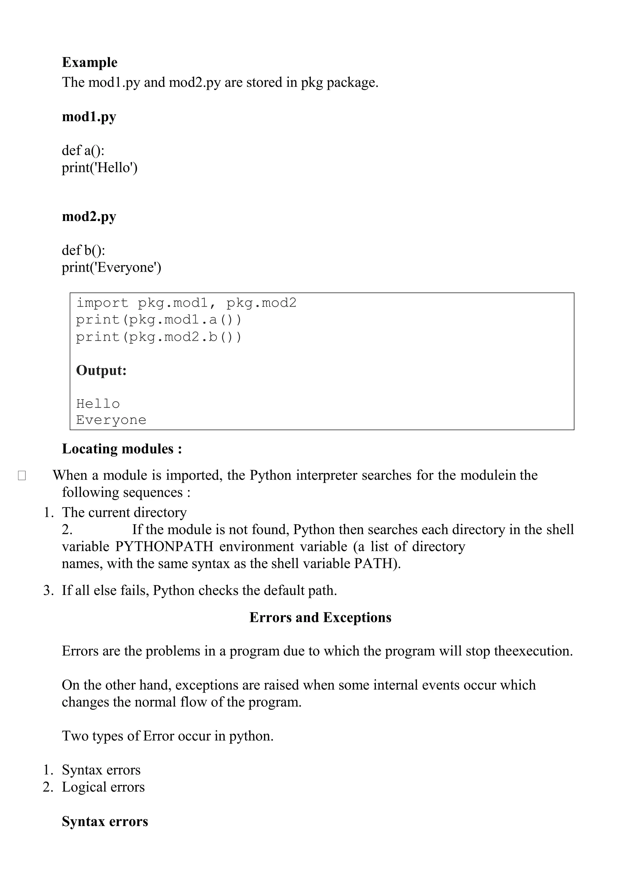 import pkg.mod1, pkg.mod2
print(pkg.mod1.a())
print(pkg.mod2.b())
Output:
Hello
Everyone
Example
The mod1.py and mod2.py are stored in pkg package.
mod1.py
def a():
print('Hello')
mod2.py
def b():
print('Everyone')
Locating modules :
When a module is imported, the Python interpreter searches for the modulein the
following sequences :
1. The current directory
2. If the module is not found, Python then searches each directory in the shell
variable PYTHONPATH environment variable (a list of directory
names, with the same syntax as the shell variable PATH).
3. If all else fails, Python checks the default path.
Errors and Exceptions
Errors are the problems in a program due to which the program will stop theexecution.
On the other hand, exceptions are raised when some internal events occur which
changes the normal flow of the program.
Two types of Error occur in python.
1. Syntax errors
2. Logical errors
Syntax errors
 