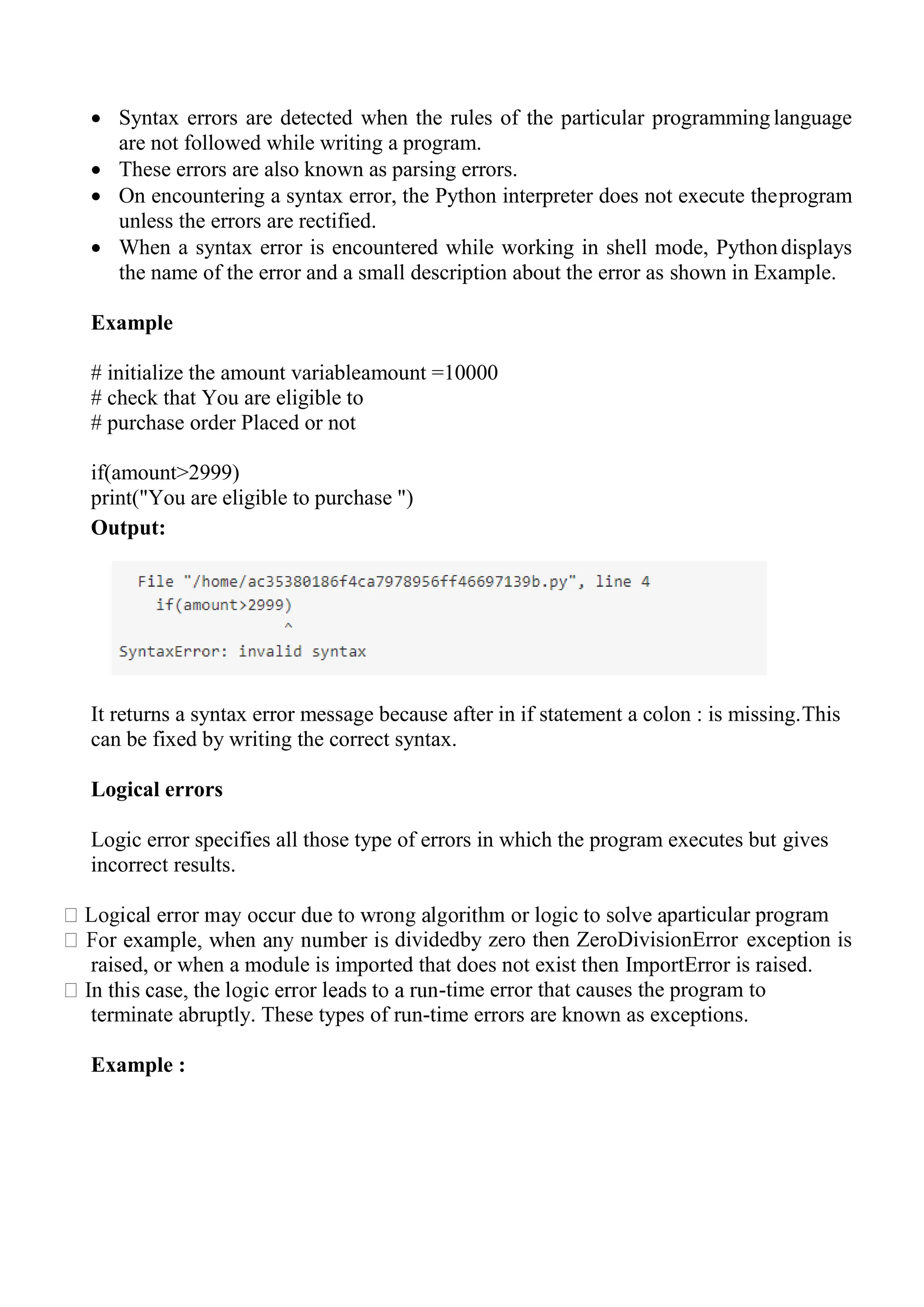  Syntax errors are detected when the rules of the particular programming language
are not followed while writing a program.
 These errors are also known as parsing errors.
 On encountering a syntax error, the Python interpreter does not execute theprogram
unless the errors are rectified.
 When a syntax error is encountered while working in shell mode, Python displays
the name of the error and a small description about the error as shown in Example.
Example
# initialize the amount variableamount =10000
# check that You are eligible to
# purchase order Placed or not
if(amount>2999)
print("You are eligible to purchase ")
Output:
It returns a syntax error message because after in if statement a colon : is missing.This
can be fixed by writing the correct syntax.
Logical errors
Logic error specifies all those type of errors in which the program executes but gives
incorrect results.
particular program
dividedby zero then ZeroDivisionError exception is
raised, or when a module is imported that does not exist then ImportError is raised.
-time error that causes the program to
terminate abruptly. These types of run-time errors are known as exceptions.
Example :
 