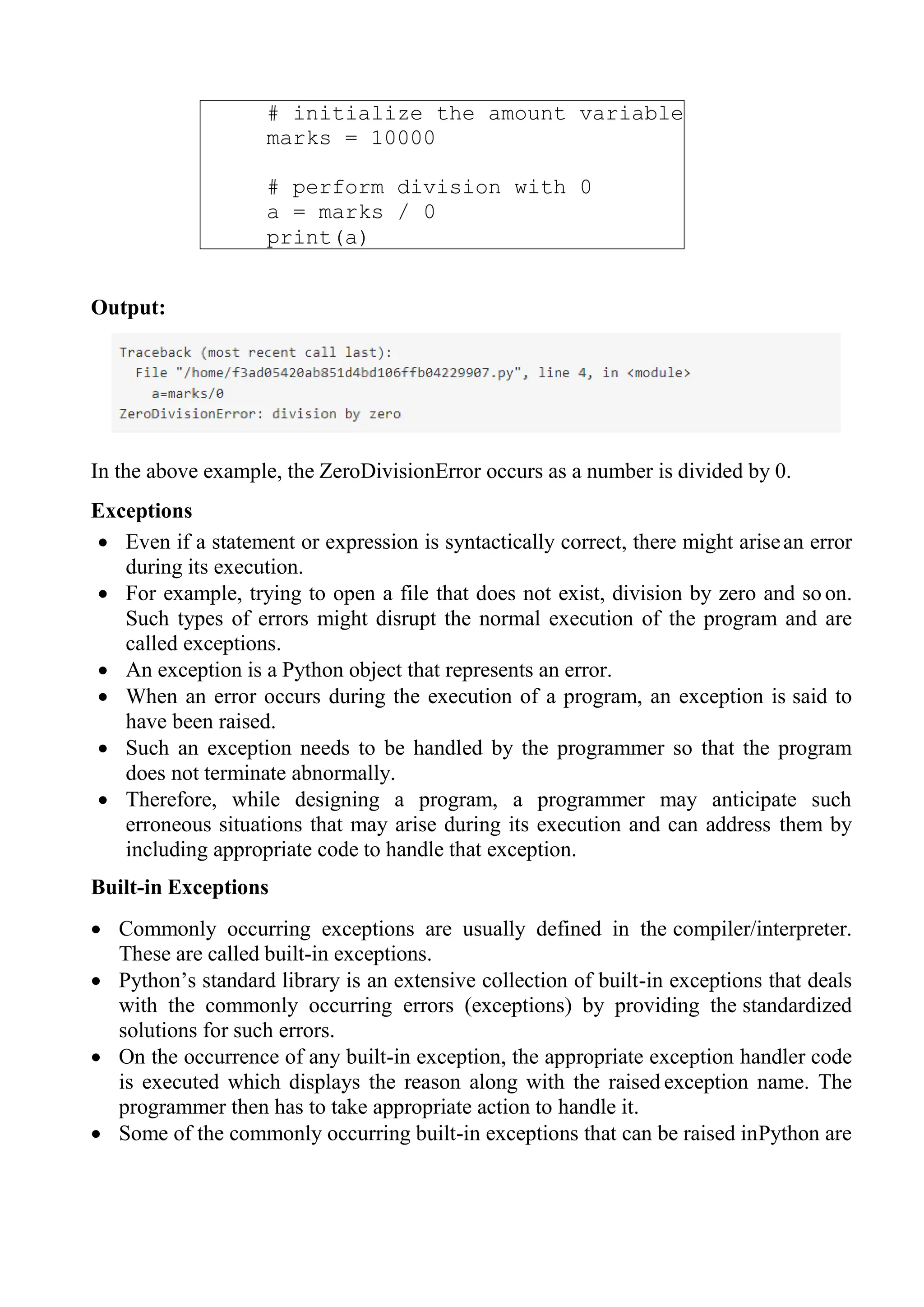 # initialize the amount variable
marks = 10000
# perform division with 0
a = marks / 0
print(a)
Output:
In the above example, the ZeroDivisionError occurs as a number is divided by 0.
Exceptions
 Even if a statement or expression is syntactically correct, there might arisean error
during its execution.
 For example, trying to open a file that does not exist, division by zero and so on.
Such types of errors might disrupt the normal execution of the program and are
called exceptions.
 An exception is a Python object that represents an error.
 When an error occurs during the execution of a program, an exception is said to
have been raised.
 Such an exception needs to be handled by the programmer so that the program
does not terminate abnormally.
 Therefore, while designing a program, a programmer may anticipate such
erroneous situations that may arise during its execution and can address them by
including appropriate code to handle that exception.
Built-in Exceptions
 Commonly occurring exceptions are usually defined in the compiler/interpreter.
These are called built-in exceptions.
 Python‘s standard library is an extensive collection of built-in exceptions that deals
with the commonly occurring errors (exceptions) by providing the standardized
solutions for such errors.
 On the occurrence of any built-in exception, the appropriate exception handler code
is executed which displays the reason along with the raised exception name. The
programmer then has to take appropriate action to handle it.
 Some of the commonly occurring built-in exceptions that can be raised inPython are
 