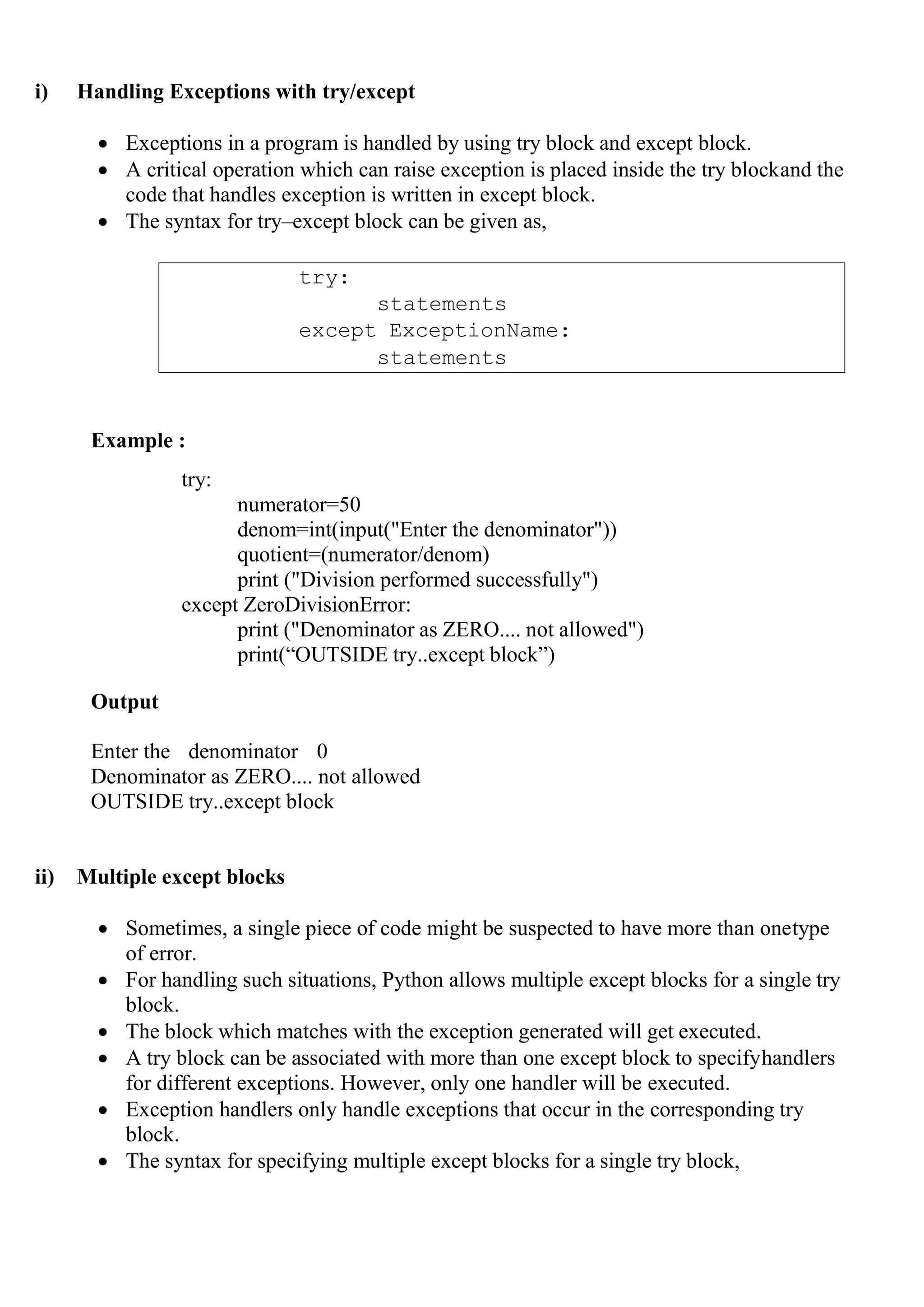 try:
statements
except ExceptionName:
statements
i) Handling Exceptions with try/except
 Exceptions in a program is handled by using try block and except block.
 A critical operation which can raise exception is placed inside the try blockand the
code that handles exception is written in except block.
 The syntax for try–except block can be given as,
Example :
try:
numerator=50
denom=int(input("Enter the denominator"))
quotient=(numerator/denom)
print ("Division performed successfully")
except ZeroDivisionError:
print ("Denominator as ZERO.... not allowed")
print(―OUTSIDE try..except block‖)
Output
Enter the denominator 0
Denominator as ZERO.... not allowed
OUTSIDE try..except block
ii) Multiple except blocks
 Sometimes, a single piece of code might be suspected to have more than onetype
of error.
 For handling such situations, Python allows multiple except blocks for a single try
block.
 The block which matches with the exception generated will get executed.
 A try block can be associated with more than one except block to specifyhandlers
for different exceptions. However, only one handler will be executed.
 Exception handlers only handle exceptions that occur in the corresponding try
block.
 The syntax for specifying multiple except blocks for a single try block,
 