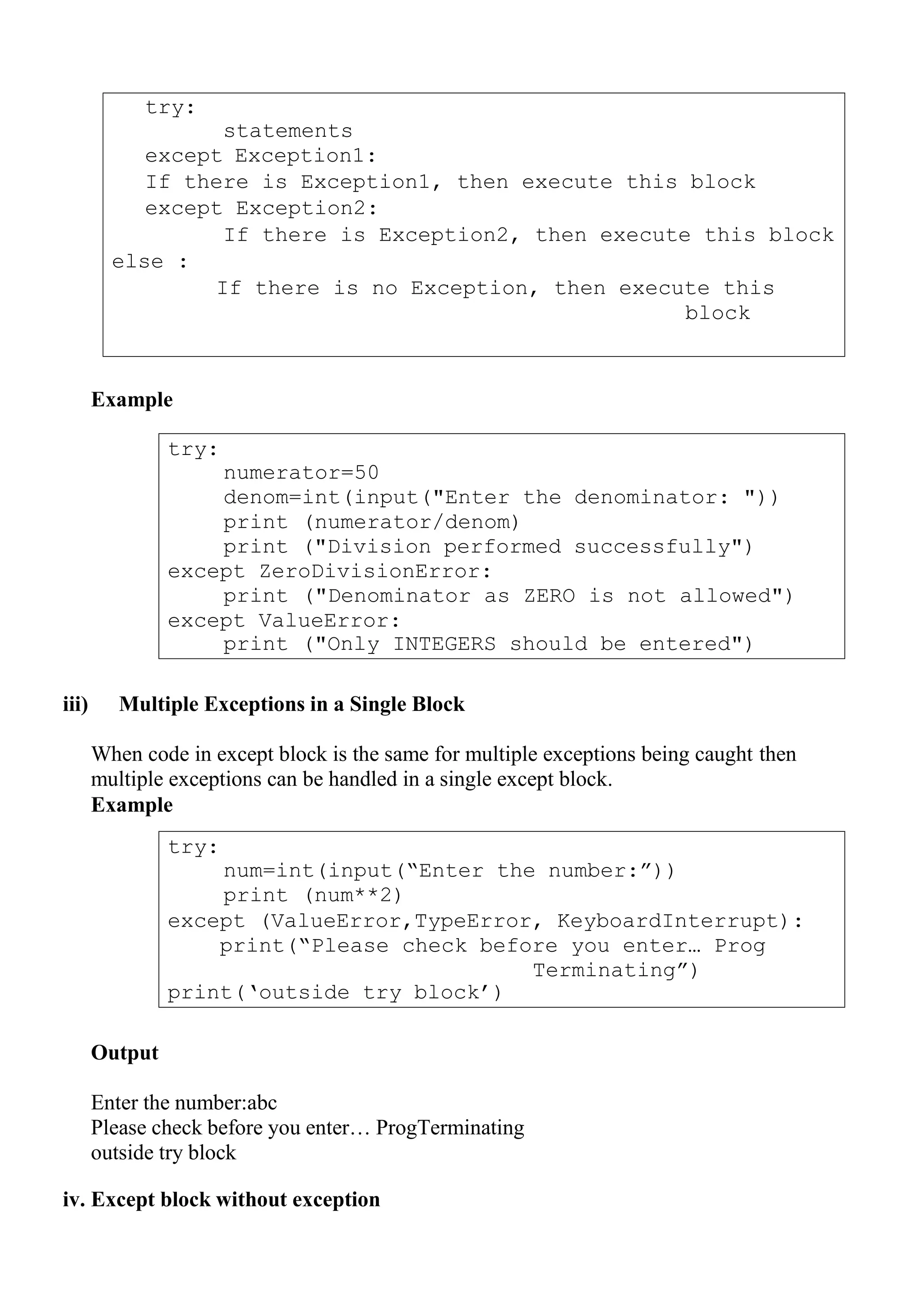 try:
statements
except Exception1:
If there is Exception1, then execute this block
except Exception2:
If there is Exception2, then execute this block
else :
If there is no Exception, then execute this
block
try:
numerator=50
denom=int(input("Enter the denominator: "))
print (numerator/denom)
print ("Division performed successfully")
except ZeroDivisionError:
print ("Denominator as ZERO is not allowed")
except ValueError:
print ("Only INTEGERS should be entered")
try:
num=int(input(“Enter the number:”))
print (num**2)
except (ValueError,TypeError, KeyboardInterrupt):
print(“Please check before you enter… Prog
Terminating”)
print(„outside try block‟)
Example
iii) Multiple Exceptions in a Single Block
When code in except block is the same for multiple exceptions being caught then
multiple exceptions can be handled in a single except block.
Example
Output
Enter the number:abc
Please check before you enter… ProgTerminating
outside try block
iv. Except block without exception
 