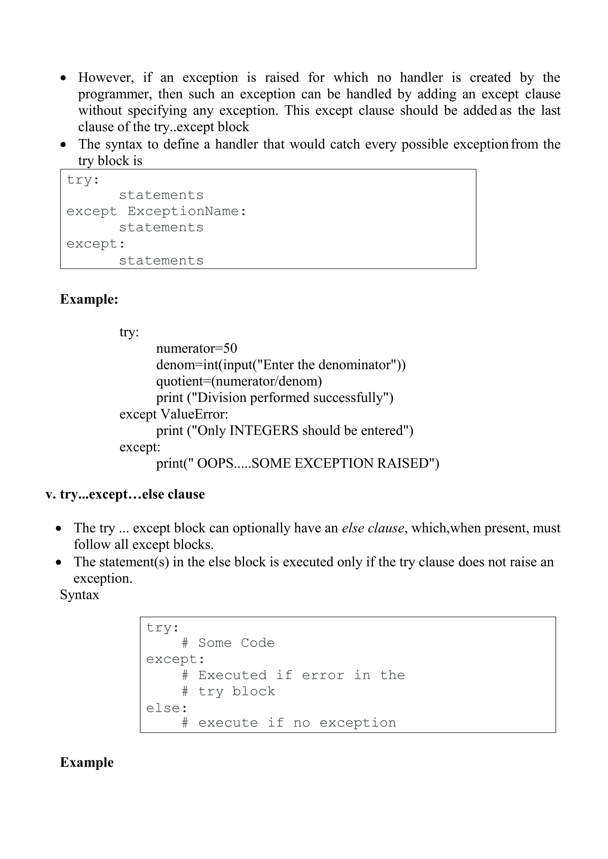 try:
# Some Code
except:
# Executed if error in the
# try block
else:
# execute if no exception
 However, if an exception is raised for which no handler is created by the
programmer, then such an exception can be handled by adding an except clause
without specifying any exception. This except clause should be added as the last
clause of the try..except block
 The syntax to define a handler that would catch every possible exceptionfrom the
try block is
Example:
try:
numerator=50
denom=int(input("Enter the denominator"))
quotient=(numerator/denom)
print ("Division performed successfully")
except ValueError:
print ("Only INTEGERS should be entered")
except:
print(" OOPS.....SOME EXCEPTION RAISED")
v. try...except…else clause
 The try ... except block can optionally have an else clause, which,when present, must
follow all except blocks.
 The statement(s) in the else block is executed only if the try clause does not raise an
exception.
Syntax
Example
try:
statements
except ExceptionName:
statements
except:
statements
 