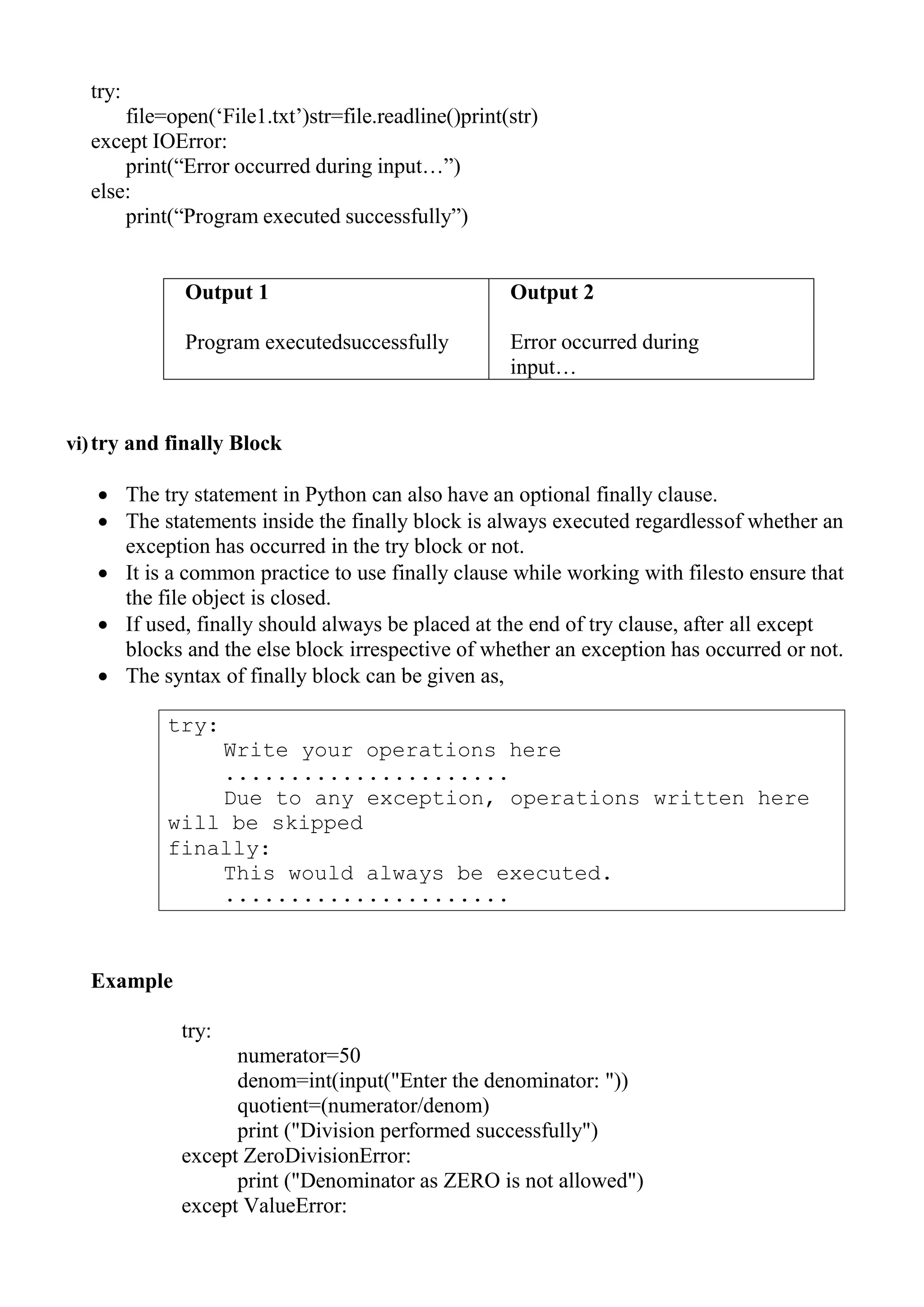 try:
Write your operations here
......................
Due to any exception, operations written here
will be skipped
finally:
This would always be executed.
......................
try:
file=open(‗File1.txt‘)str=file.readline()print(str)
except IOError:
print(―Error occurred during input…‖)
else:
print(―Program executed successfully‖)
Output 1
Program executedsuccessfully
Output 2
Error occurred during
input…
vi)try and finally Block
 The try statement in Python can also have an optional finally clause.
 The statements inside the finally block is always executed regardlessof whether an
exception has occurred in the try block or not.
 It is a common practice to use finally clause while working with filesto ensure that
the file object is closed.
 If used, finally should always be placed at the end of try clause, after all except
blocks and the else block irrespective of whether an exception has occurred or not.
 The syntax of finally block can be given as,
Example
try:
numerator=50
denom=int(input("Enter the denominator: "))
quotient=(numerator/denom)
print ("Division performed successfully")
except ZeroDivisionError:
print ("Denominator as ZERO is not allowed")
except ValueError:
 