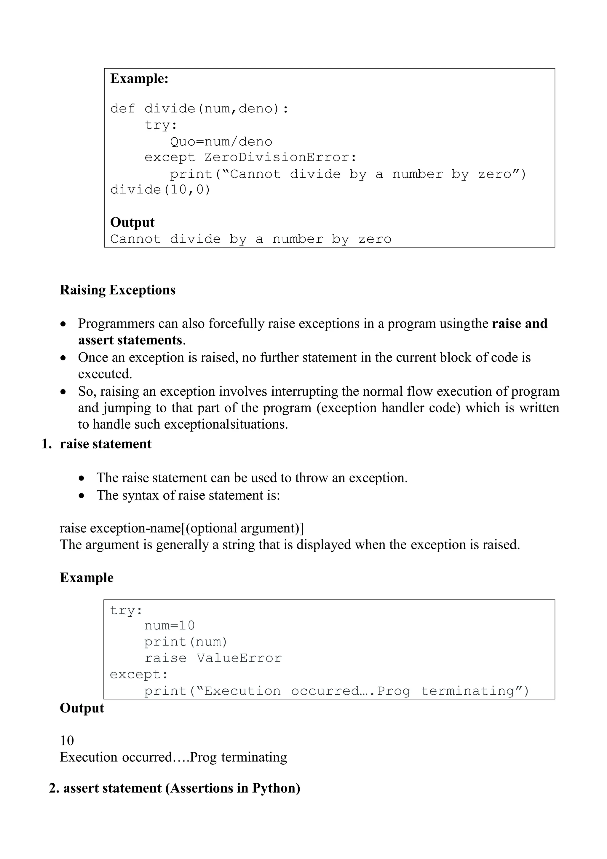 Example:
def divide(num,deno):
try:
Quo=num/deno
except ZeroDivisionError:
print(“Cannot divide by a number by zero”)
divide(10,0)
Output
Cannot divide by a number by zero
try:
num=10
print(num)
raise ValueError
except:
print(“Execution occurred….Prog terminating”)
Raising Exceptions
 Programmers can also forcefully raise exceptions in a program usingthe raise and
assert statements.
 Once an exception is raised, no further statement in the current block of code is
executed.
 So, raising an exception involves interrupting the normal flow execution of program
and jumping to that part of the program (exception handler code) which is written
to handle such exceptionalsituations.
1. raise statement
 The raise statement can be used to throw an exception.
 The syntax of raise statement is:
raise exception-name[(optional argument)]
The argument is generally a string that is displayed when the exception is raised.
Example
Output
10
Execution occurred….Prog terminating
2. assert statement (Assertions in Python)
 