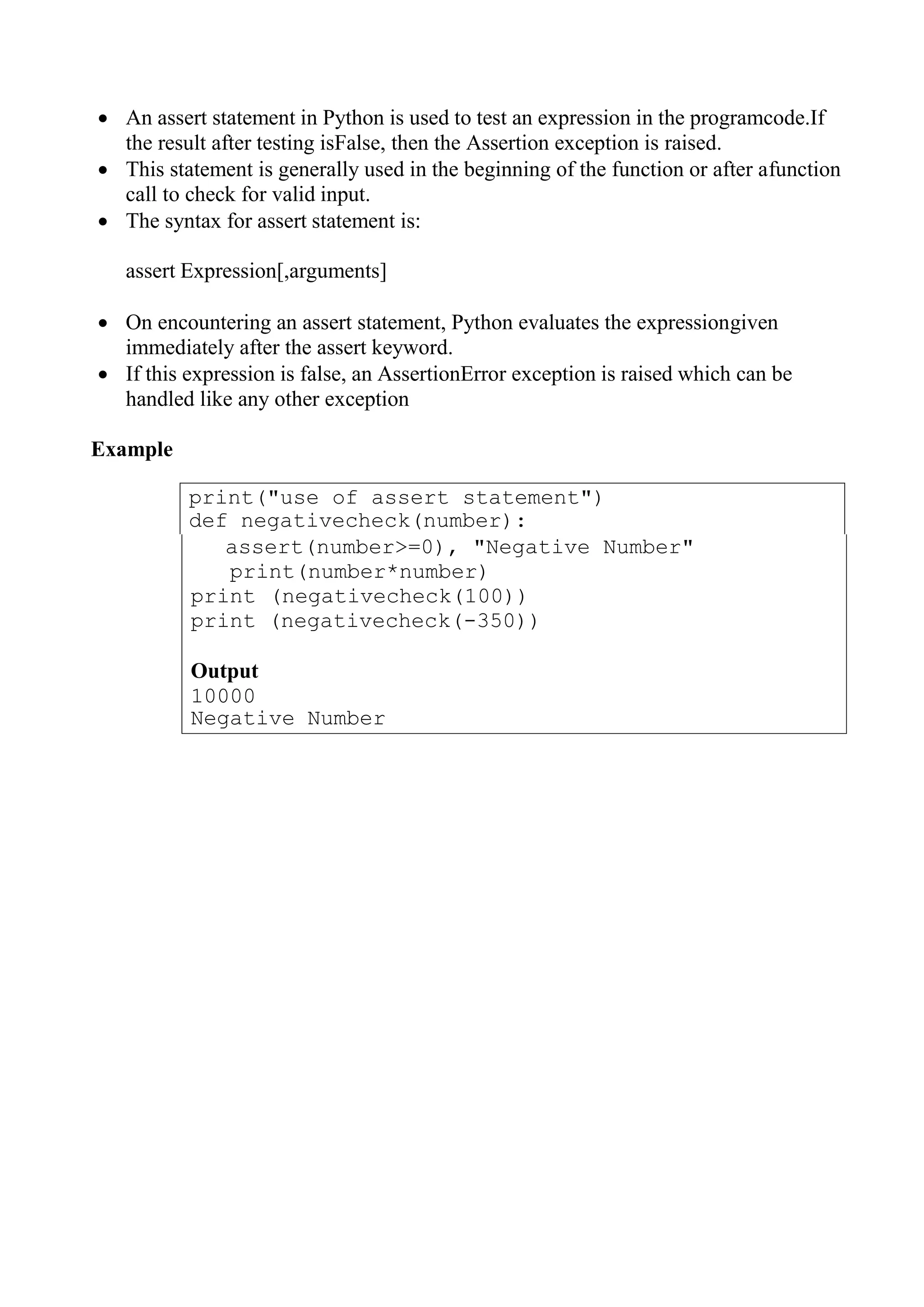 print("use of assert statement")
def negativecheck(number):
 An assert statement in Python is used to test an expression in the programcode.If
the result after testing isFalse, then the Assertion exception is raised.
 This statement is generally used in the beginning of the function or after afunction
call to check for valid input.
 The syntax for assert statement is:
assert Expression[,arguments]
 On encountering an assert statement, Python evaluates the expressiongiven
immediately after the assert keyword.
 If this expression is false, an AssertionError exception is raised which can be
handled like any other exception
Example
assert(number>=0), "Negative Number"
print(number*number)
print (negativecheck(100))
print (negativecheck(-350))
Output
10000
Negative Number
 