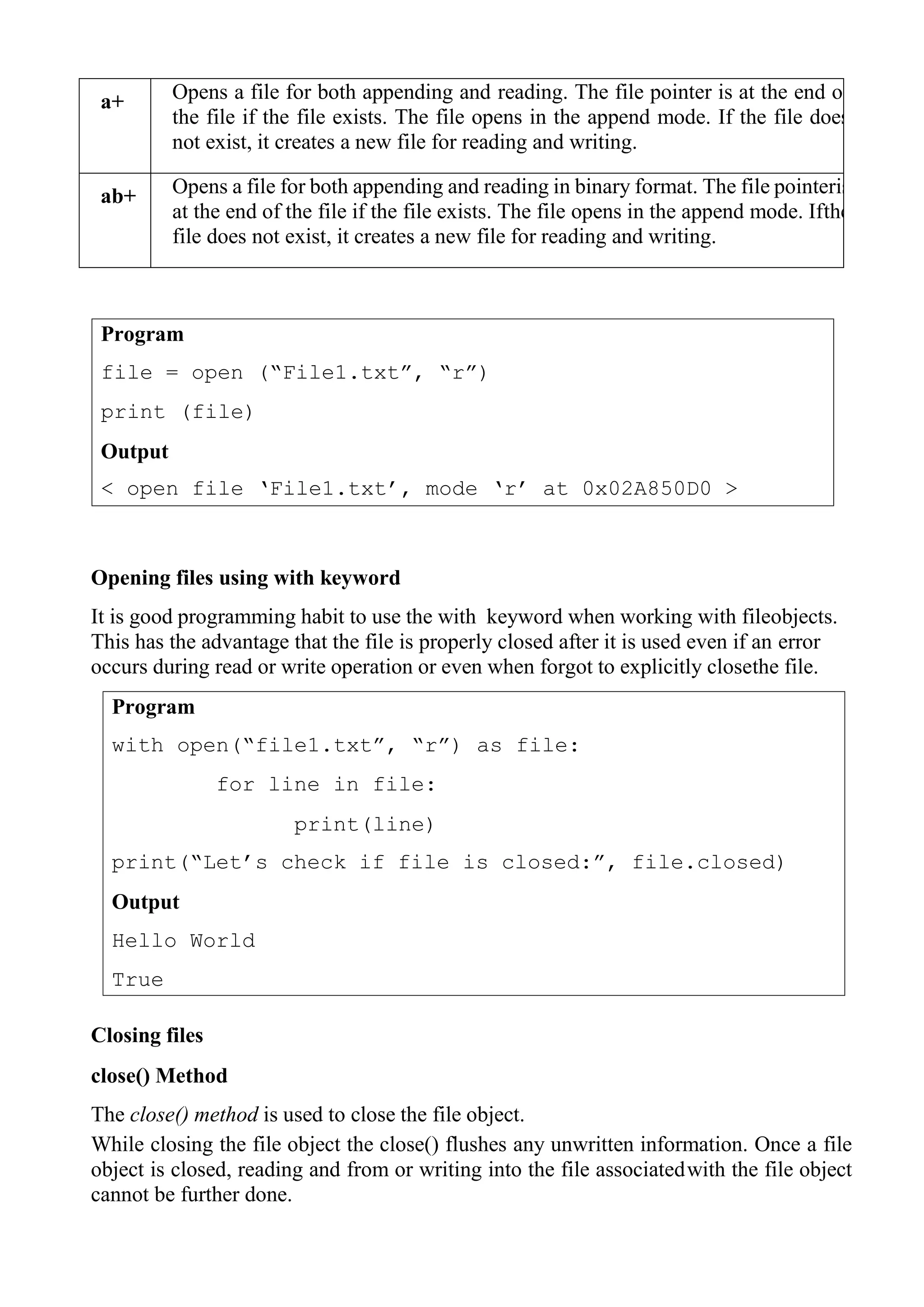Program
with open(“file1.txt”, “r”) as file:
for line in file:
print(line)
print(“Let‟s check if file is closed:”, file.closed)
Output
Hello World
True
a+ Opens a file for both appending and reading. The file pointer is at the end of
the file if the file exists. The file opens in the append mode. If the file does
not exist, it creates a new file for reading and writing.
ab+ Opens a file for both appending and reading in binary format. The file pointeris
at the end of the file if the file exists. The file opens in the append mode. Ifthe
file does not exist, it creates a new file for reading and writing.
Opening files using with keyword
It is good programming habit to use the with keyword when working with fileobjects.
This has the advantage that the file is properly closed after it is used even if an error
occurs during read or write operation or even when forgot to explicitly closethe file.
Closing files
close() Method
The close() method is used to close the file object.
While closing the file object the close() flushes any unwritten information. Once a file
object is closed, reading and from or writing into the file associatedwith the file object
cannot be further done.
Program
file = open (“File1.txt”, “r”)
print (file)
Output
< open file „File1.txt‟, mode „r‟ at 0x02A850D0 >
 