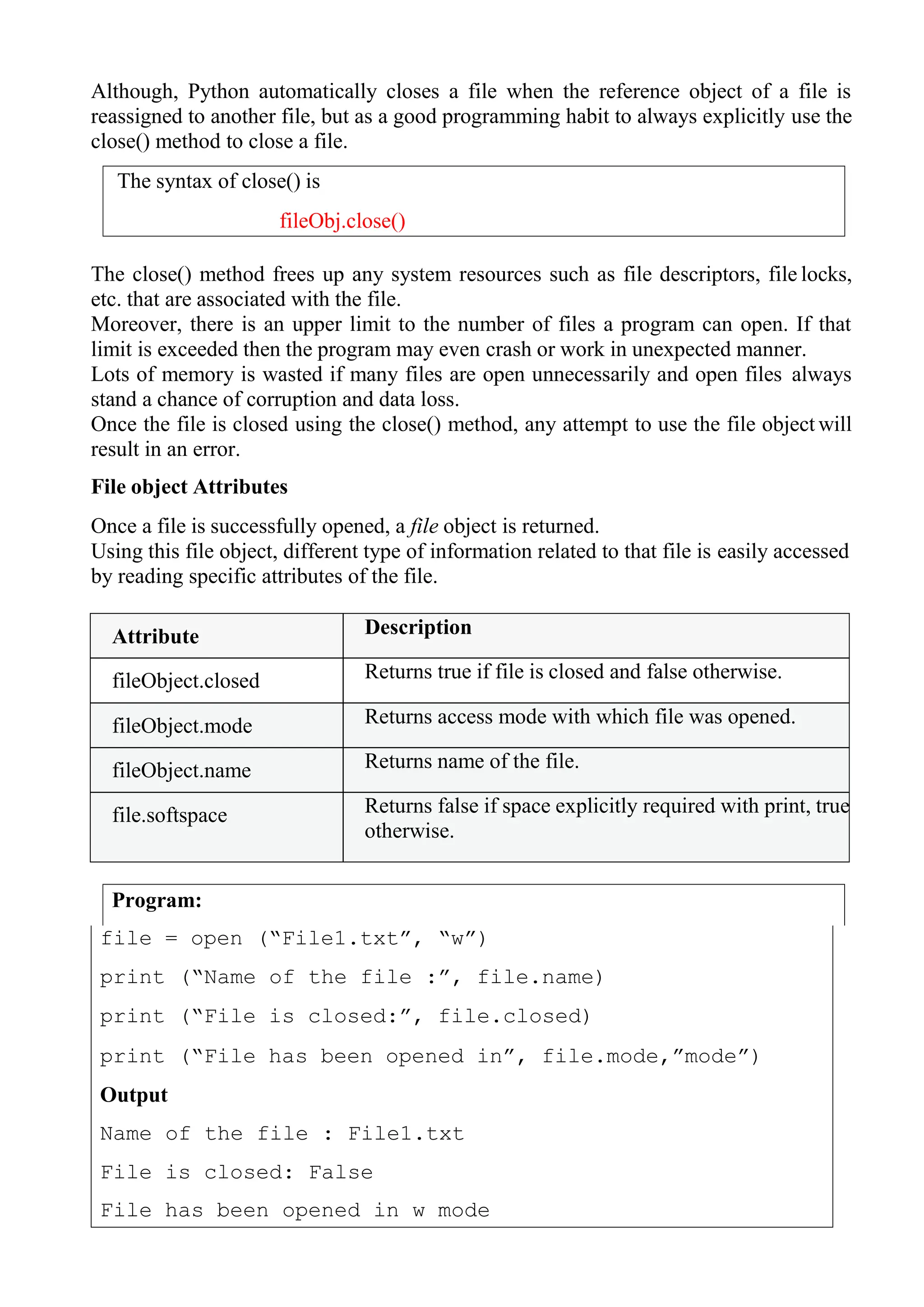 The syntax of close() is
fileObj.close()
Program:
Although, Python automatically closes a file when the reference object of a file is
reassigned to another file, but as a good programming habit to always explicitly use the
close() method to close a file.
The close() method frees up any system resources such as file descriptors, file locks,
etc. that are associated with the file.
Moreover, there is an upper limit to the number of files a program can open. If that
limit is exceeded then the program may even crash or work in unexpected manner.
Lots of memory is wasted if many files are open unnecessarily and open files always
stand a chance of corruption and data loss.
Once the file is closed using the close() method, any attempt to use the file object will
result in an error.
File object Attributes
Once a file is successfully opened, a file object is returned.
Using this file object, different type of information related to that file is easily accessed
by reading specific attributes of the file.
Attribute Description
fileObject.closed Returns true if file is closed and false otherwise.
fileObject.mode Returns access mode with which file was opened.
fileObject.name Returns name of the file.
file.softspace Returns false if space explicitly required with print, true
otherwise.
file = open (“File1.txt”, “w”)
print (“Name of the file :”, file.name)
print (“File is closed:”, file.closed)
print (“File has been opened in”, file.mode,”mode”)
Output
Name of the file : File1.txt
File is closed: False
File has been opened in w mode
 