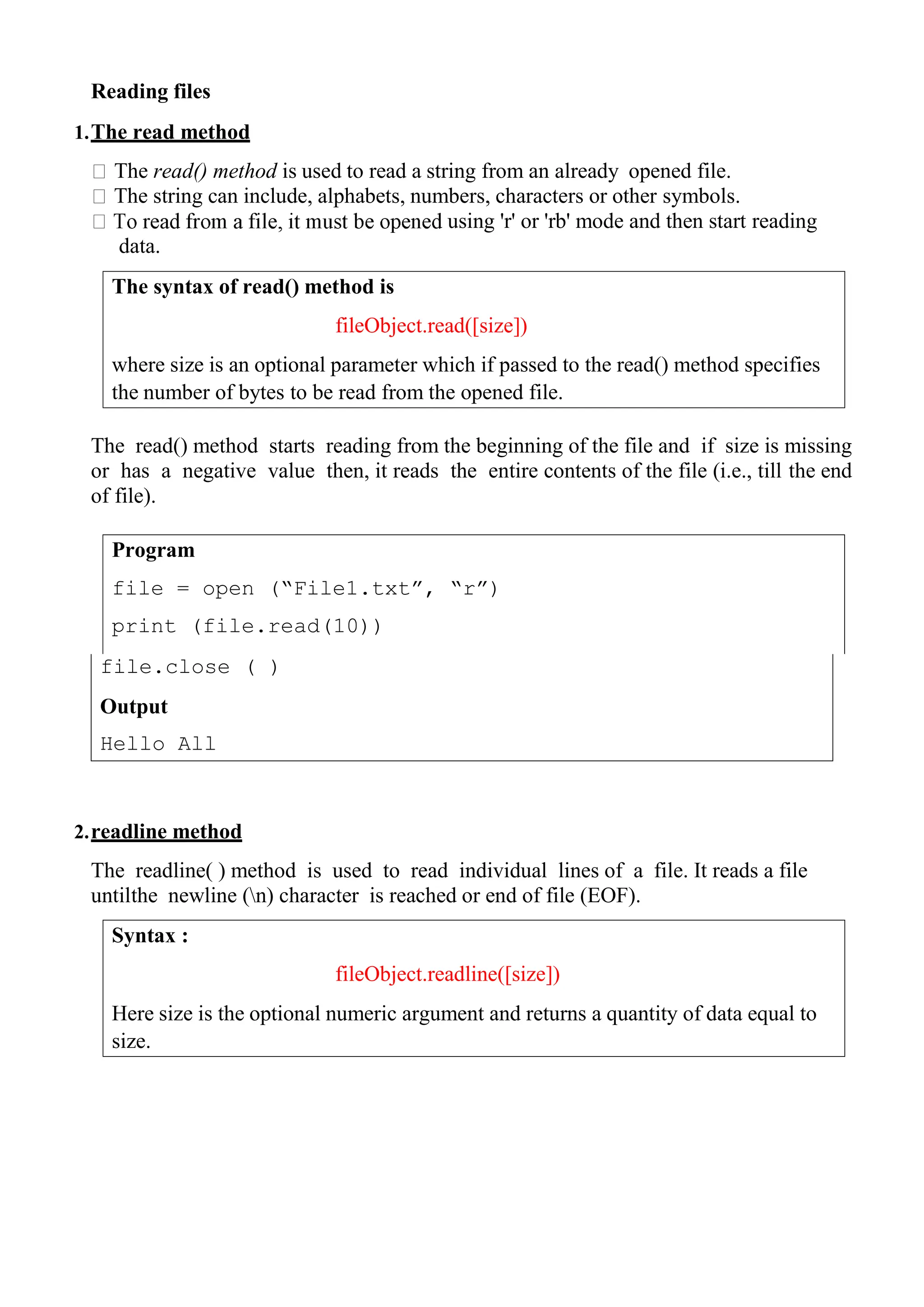 The syntax of read() method is
fileObject.read([size])
where size is an optional parameter which if passed to the read() method specifies
the number of bytes to be read from the opened file.
Program
file = open (“File1.txt”, “r”)
print (file.read(10))
Syntax :
fileObject.readline([size])
Here size is the optional numeric argument and returns a quantity of data equal to
size.
Reading files
1.The read method
The read() method is used to read a string from an already opened file.
The string can include, alphabets, numbers, characters or other symbols.
using 'r' or 'rb' mode and then start reading
data.
The read() method starts reading from the beginning of the file and if size is missing
or has a negative value then, it reads the entire contents of the file (i.e., till the end
of file).
2.readline method
The readline( ) method is used to read individual lines of a file. It reads a file
untilthe newline (n) character is reached or end of file (EOF).
file.close ( )
Output
Hello All
 