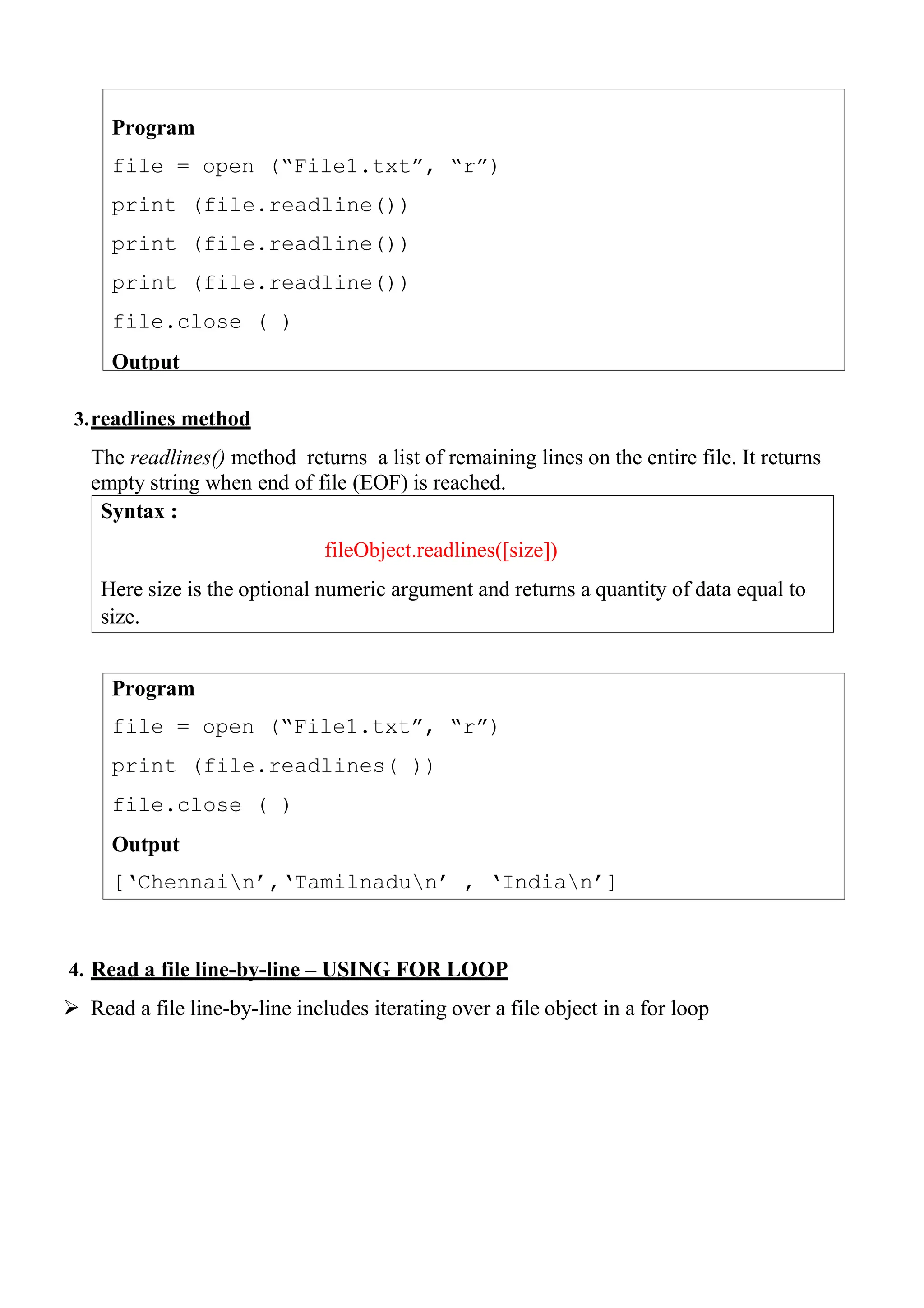 Program
file = open (“File1.txt”, “r”)
print (file.readlines( ))
file.close ( )
Output
[„Chennain‟,„Tamilnadun‟ , „Indian‟]
Program
file = open (“File1.txt”, “r”)
print (file.readline())
print (file.readline())
print (file.readline())
file.close ( )
Output
3.readlines method
The readlines() method returns a list of remaining lines on the entire file. It returns
empty string when end of file (EOF) is reached.
4. Read a file line-by-line – USING FOR LOOP
 Read a file line-by-line includes iterating over a file object in a for loop
Syntax :
fileObject.readlines([size])
Here size is the optional numeric argument and returns a quantity of data equal to
size.
 