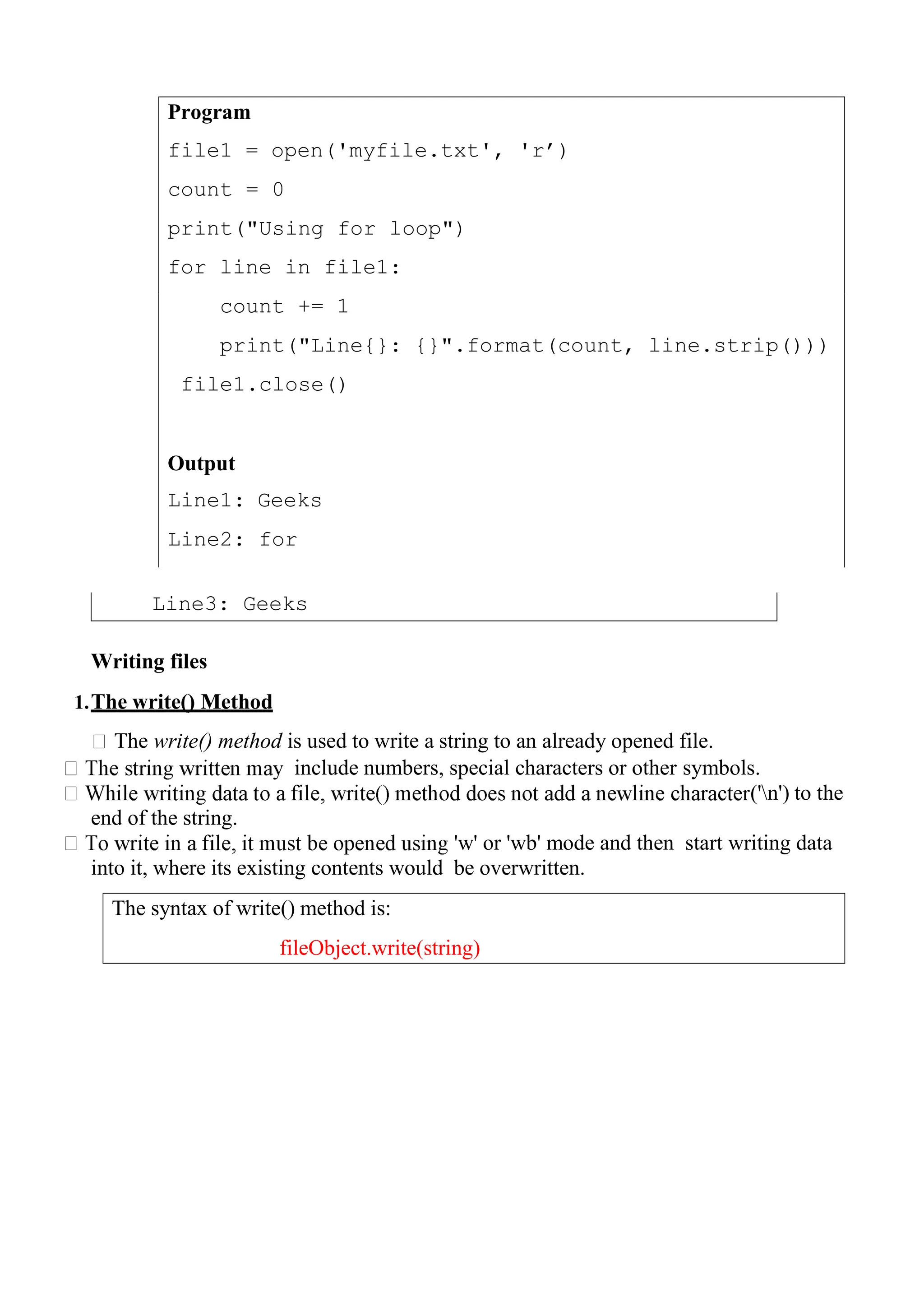 Program
file1 = open('myfile.txt', 'r‟)
count = 0
print("Using for loop")
for line in file1:
count += 1
print("Line{}: {}".format(count, line.strip()))
file1.close()
Output
Line1: Geeks
Line2: for
The syntax of write() method is:
fileObject.write(string)
Writing files
1.The write() Method
The write() method is used to write a string to an already opened file.
include numbers, special characters or other symbols.
('n') to the
end of the string.
'w' or 'wb' mode and then start writing data
into it, where its existing contents would be overwritten.
Line3: Geeks
 