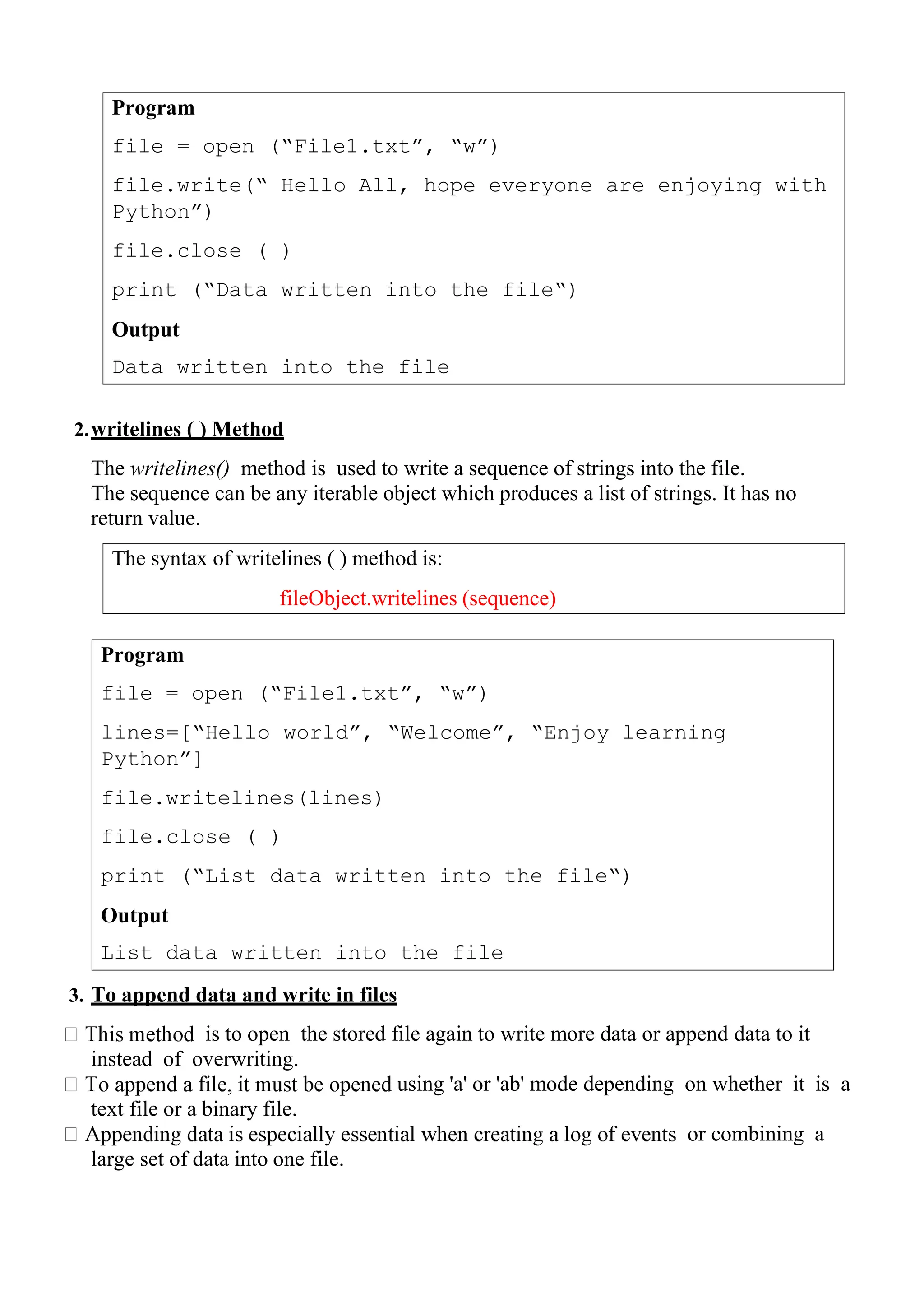 Program
file = open (“File1.txt”, “w”)
file.write(“ Hello All, hope everyone are enjoying with
Python”)
file.close ( )
print (“Data written into the file“)
Output
Data written into the file
The syntax of writelines ( ) method is:
fileObject.writelines (sequence)
2.writelines ( ) Method
The writelines() method is used to write a sequence of strings into the file.
The sequence can be any iterable object which produces a list of strings. It has no
return value.
3. To append data and write in files
is to open the stored file again to write more data or append data to it
instead of overwriting.
using 'a' or 'ab' mode depending on whether it is a
text file or a binary file.
or combining a
large set of data into one file.
Program
file = open (“File1.txt”, “w”)
lines=[“Hello world”, “Welcome”, “Enjoy learning
Python”]
file.writelines(lines)
file.close ( )
print (“List data written into the file“)
Output
List data written into the file
 