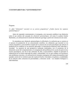 CUESTIONARIO PARA "GENTEMERGENTE"
Pregunta
1) ¿Qué "obstáculos" encontró en su carrera psiquiátrica? ¿Cuáles fueron las rupturas
epistemológicas?
Antes de responder concretamente a la pregunta, creo necesario establecer una distinción
entre el uso estricto del concepto de obstáculo epistemológico, tal como lo acuñara Gastón
Bachelard, y la utilización de la noción de obstáculo que hago a partir de la lectura de este autor.
Si entendemos por obstáculo epistemológico la dificultad o la confusión que se asienta en
el proceso de producción de un conocimiento científico, los obstáculos que encontré en mi
carrera psiquiátrica y psicoanalítica surgían de la carencia de un teoría psicológica que ubicara el
problema de la conducta en sus premisas adecuadas: la interrelación dialéctica entre individuo y
sociedad. La ausencia de una perspectiva realmente totalizadora, con el escamoteo de la
dimensión social del comportamiento y la marginación del problema de la acción de parte de las
teorías psicológicas, aun de la más coherente de ellas, el psicoanálisis, impidió en principio la
elaboración de un criterio adecuado de salud y enfermedad, a la vez que condujo con frecuencia,
ante problemas concretos, a la utilización de conceptos emergentes del campo psicoanalítico (por
ejemplo, teoría de los instintos) para dar cuenta de hechos vinculados a la génesis y modalidades
de la relación entre estructura de personalidad y estructura social. Los modelos biológicos e
individualistas
199
 