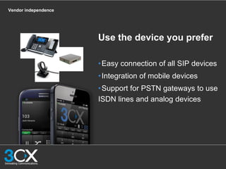 Vendor independence
Use the device you prefer
•Easy connection of all SIP devices
•Integration of mobile devices
•Support for PSTN gateways to use
ISDN lines and analog devices
 