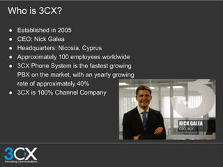 Who is 3CX?
● Established in 2005
● CEO: Nick Galea
● Headquarters: Nicosia, Cyprus
● Approximately 100 employees worldwide
● 3CX Phone System is the fastest growing
PBX on the market, with an yearly growing
rate of approximately 40%
● 3CX is 100% Channel Company
 