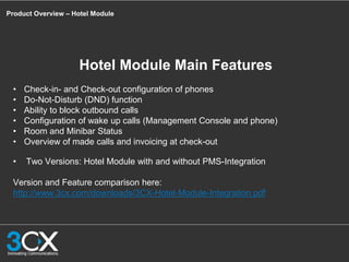 Product Overview – Hotel Module
Hotel Module Main Features
• Check-in- and Check-out configuration of phones
• Do-Not-Disturb (DND) function
• Ability to block outbound calls
• Configuration of wake up calls (Management Console and phone)
• Room and Minibar Status
• Overview of made calls and invoicing at check-out
• Two Versions: Hotel Module with and without PMS-Integration
Version and Feature comparison here:
http://www.3cx.com/downloads/3CX-Hotel-Module-Integration.pdf
 