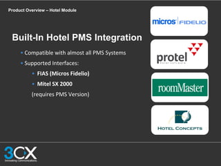 Product Overview – Hotel Module
• Compatible with almost all PMS Systems
• Supported Interfaces:
• FIAS (Micros Fidelio)
• Mitel SX 2000
(requires PMS Version)
Built-In Hotel PMS Integration
 
