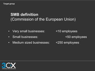 Target group
• Very small businesses: <10 employees
• Small businesses: <50 employees
• Medium sized businesses: <250 employees
SMB definition
(Commission of the European Union)
 
