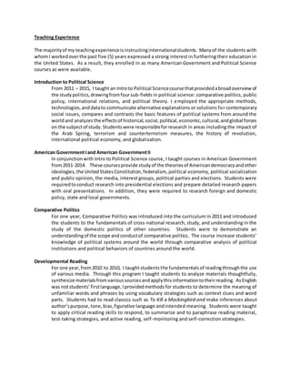 Teaching Experience
The majorityof my teachingexperienceisinstructinginternationalstudents. Manyof the students with
whomI workedoverthe past five (5) years expressed a strong interest in furthering their education in
the United States. As a result, they enrolled in as many American Government and Political Science
courses as were available.
Introduction to Political Science
From 2011 – 2015, I taught an Introto Political Sciencecourse thatprovidedabroadoverviewof
the studypolitics,drawingfromfoursub-fields in political science: comparative politics, public
policy, international relations, and political theory. I employed the appropriate methods,
technologies,anddatato communicate alternative explanations or solutions for contemporary
social issues, compares and contrasts the basic features of political systems from around the
worldand analyzesthe effectsof historical,social,political,economic,cultural,andglobal forces
on the subjectof study.Studentswere responsibleforresearch in areas including the impact of
the Arab Spring, terrorism and counterterrorism measures, the history of revolution,
international political economy, and globalization.
American GovernmentIand American GovernmentII
In conjunctionwith Intro to Political Science course, I taught courses in American Government
from2011-2014. These coursesprovide studyof the theoriesof Americandemocracyandother
ideologies,the UnitedStatesConstitution,federalism, political economy, political socialization
and public opinion, the media, interest groups, political parties and elections. Students were
requiredtoconduct research into presidential elections and prepare detailed research papers
with oral presentations. In addition, they were required to research foreign and domestic
policy, state and local governments.
Comparative Politics
For one year, Comparative Politics was introduced into the curriculum in 2011 and introduced
the students to the fundamentals of cross-national research, study, and understanding in the
study of the domestic politics of other countries. Students were to demonstrate an
understandingof the scope andconductof comparative politics. The course increase students’
knowledge of political systems around the world through comparative analysis of political
institutions and political behaviors of countries around the world.
Developmental Reading
For one year,from2010 to 2010, I taught studentsthe fundamentalsof readingthroughthe use
of various media. Through this program I taught students to analyze materials thoughtfully,
synthesize materialsfromvarioussourcesandapplythisinformationtotheirreading. AsEnglish
was notstudents’firstlanguage,Iprovidedmethodsfor students to determine the meaning of
unfamiliar words and phrases by using vocabulary strategies such as context clues and word
parts. Students had to read classics such as To Kill a Mockingbird and make inferences about
author’spurpose,tone,bias,figurative language andintended meaning. Students were taught
to apply critical reading skills to respond, to summarize and to paraphrase reading material,
test-taking strategies, and active reading, self-monitoring and self-correction strategies.
 