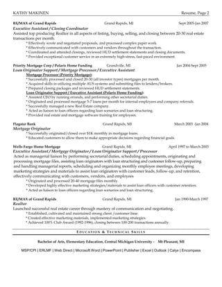 KATHY MAKINEN Resume, Page 2
RE/MAX of Grand Rapids Grand Rapids, MI Sept 2005-Jan 2007
Executive Assistant / Closing Coordinator
Assisted top producing Realtor in all aspects of listing, buying, selling, and closing between 20-30 real estate
transactions per month.
* Effectively wrote and negotiated proposals, and processed complex paper work.
* Effectively communicated with customers and vendors throughout the transaction.
* Coordinated and attended closings, reviewed HUD settlement statements and closing documents.
* Provided exceptional customer service in an extremely high-stress, fast-paced environment.
Priority Mortgage Corp / Polaris Home Funding Grandville, MI Jan 2004-Sept 2005
Loan Originator Support / Mortgage Processor / Executive Assistant
Mortgage Processor (Priority Mortgage):
* Successfully processed and closed 20-30 (all investor types) mortgages per month.
* Acquired skills in utilizing multiple AUS systems and submitting files to lenders/brokers.
* Prepared closing packages and reviewed HUD settlement statements.
Loan Originator Support / Executive Assistant (Polaris Home Funding):
* Assisted CEO by running errands, and performing other secretarial duties.
* Originated and processed mortgage 5-7 loans per month for internal employees and company referrals.
* Successfully managed a new Real Estate company.
* Acted as liaison to loan officers regarding loan scenarios and loan structuring.
* Provided real estate and mortgage software training for employees.
Flagstar Bank Grand Rapids, MI March 2003 -Jan 2004
Mortgage Originator
* Successfully originated/closed over $1K monthly in mortgage loans.
* Educated customers to allow them to make appropriate decisions regarding financial goals.
Wells Fargo Home Mortgage Grand Rapids, MI April 1997 to March 2003
Executive Assistant / Mortgage Originator / Loan Originator Support / Processor
Acted as managerial liaison by performing secretarial duties, scheduling appointments, originating and
processing mortgage files, assisting loan originators with loan structuring and customer follow-up, preparing
and handling managerial reports, scheduling and organizing monthly employee meetings, developing
marketing strategies and materials to assist loan originators with customer leads, follow-up, and retention,
effectively communicating with customers, vendors, and employees
* Originated and processed 20-40 mortgage files monthly.
* Developed highly effective marketing strategies/materials to assist loan officers with customer retention.
* Acted as liaison to loan officers regarding loan scenarios and loan structuring.
RE/MAX of Grand Rapids Grand Rapids, MI Jan 1990-March 1997
Realtor
Launched successful real estate career through mastery of communication and negotiating.
* Established, cultivated and maintained strong client /customer base.
* Created effective marketing materials, implemented marketing strategies.
* Achieved 100% Club Award (1992-1996), closing between 100-200 transactions annually.
ED U C A T I O N & TE C H N I C A L S K I L L S
Bachelor of Arts, Elementary Education, Central Michigan University - Mt Pleasant, MI
MSP/CPI | ERLMF | Web Direct | Microsoft Word | PowerPoint | Publisher | Excel | Outlook | Calyx | Encompass
 