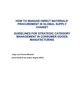 HOW TO MANAGE DIRECT MATERIALS’
PROCUREMENT IN GLOBAL SUPPLY
CHAINS?
GUIDELINES FOR STRATEGIC CATEGORY
MANAGEMENT IN CONSUMER GOODS
MANUFACTURING
Jorge Luis Ferreira Montaña
Universidad de los Andes, Bogotá (2015)
 
