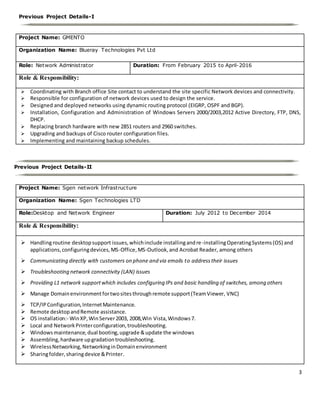 3
Previous Project Details-I
Project Name: GMENTO
Organization Name: Blueray Technologies Pvt Ltd
Role: Network Administrator Duration: From February 2015 to April-2016
Role & Responsibility:
 Coordinating with Branch office Site contact to understand the site specific Network devices and connectivity.
 Responsible for configuration of network devices used to design the service.
 Designed and deployed networks using dynamic routing protocol (EIGRP, OSPF and BGP).
 Installation, Configuration and Administration of Windows Servers 2000/2003,2012 Active Directory, FTP, DNS,
DHCP.
 Replacing branch hardware with new 2851 routers and 2960 switches.
 Upgrading and backups of Cisco router configuration files.
 Implementing and maintaining backup schedules.
Previous Project Details-II
Project Name: Sgen network Infrastructure
Organization Name: Sgen Technologies LTD
Role:Desktop and Network Engineer Duration: July 2012 to December 2014
Role & Responsibility:
 Handlingroutine desktopsupport issues,whichinclude installingandre-installingOperatingSystems(OS) and
applications,configuringdevices,MS-Office,MS-Outlook,and Acrobat Reader, among others
 Communicating directly with customers on phone and via emails to addresstheir issues
 Troubleshooting network connectivity (LAN) issues
 Providing L1 network supportwhich includes configuring IPs and basic handling of switches, among others
 Manage Domainenvironmentfortwositesthroughremote support(TeamViewer, VNC)
 TCP/IPConfiguration,InternetMaintenance.
 Remote desktopandRemote assistance.
 OS installation:- WinXP,WinServer2003, 2008,Win Vista,Windows7.
 Local and NetworkPrinterconfiguration,troubleshooting.
 Windowsmaintenance,dual booting,upgrade &update the windows
 Assembling,hardware upgradationtroubleshooting.
 WirelessNetworking,NetworkinginDomainenvironment
 Sharingfolder,sharingdevice &Printer.
 