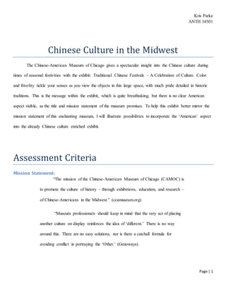 Page | 1
Kris Parke
ANTH 34501
Chinese Culture in the Midwest
The Chinese-American Museum of Chicago gives a spectacular insight into the Chinese culture during
times of seasonal festivities with the exhibit: Traditional Chinese Festivals – A Celebration of Culture. Color
and frivolity tickle your senses as you view the objects in this large space, with much pride detailed in historic
traditions. This is the message within the exhibit, which is quite breathtaking, but there is no clear American
aspect visible, as the title and mission statement of the museum promises. To help this exhibit better mirror the
mission statement of this enchanting museum, I will illustrate possibilities to incorporate the ‘American’ aspect
into the already Chinese culture enriched exhibit.
Assessment Criteria
Mission Statement:
“The mission of the Chinese-American Museum of Chicago (CAMOC) is
to promote the culture of history – through exhibitions, education, and research –
of Chinese-Americans in the Midwest.” (ccamuseum.org)
“Museum professionals should keep in mind that the very act of placing
another culture on display reinforces the idea of ‘different.’ There is no way
around this. There are no easy solutions, nor is there a catchall formula for
avoiding conflict in portraying the ‘Other.’ (Genoways).
 