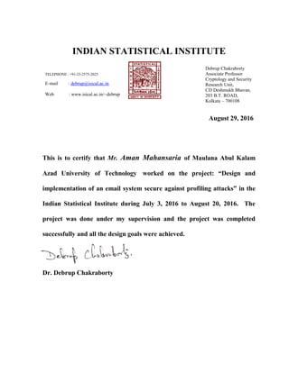 INDIAN STATISTICAL INSTITUTE
TELEPHONE : +91-33-2575-2025
E-mail : debrup@isical.ac.in
Web : www.isical.ac.in/~debrup
Debrup Chakraborty
Associate Professor
Cryptology and Security
Research Unit,
CD Deshmukh Bhavan,
203 B.T. ROAD,
Kolkata – 700108
August 29, 2016
This is to certify that Mr. Aman Mahansaria of Maulana Abul Kalam
Azad University of Technology worked on the project: “Design and
implementation of an email system secure against profiling attacks” in the
Indian Statistical Institute during July 3, 2016 to August 20, 2016. The
project was done under my supervision and the project was completed
successfully and all the design goals were achieved.
Dr. Debrup Chakraborty
 