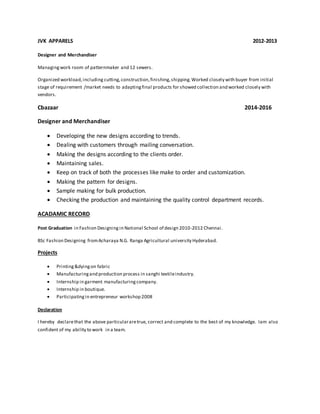 JVK APPARELS 2012-2013
Designer and Merchandiser
Managingwork room of patternmaker and 12 sewers.
Organized workload,including cutting,construction,finishing,shipping.Worked closely with buyer from initial
stage of requirement /market needs to adaptingfinal products for showed collection and worked closely with
vendors.
Cbazaar 2014-2016
Designer and Merchandiser
 Developing the new designs according to trends.
 Dealing with customers through mailing conversation.
 Making the designs according to the clients order.
 Maintaining sales.
 Keep on track of both the processes like make to order and customization.
 Making the pattern for designs.
 Sample making for bulk production.
 Checking the production and maintaining the quality control department records.
ACADAMIC RECORD
Post Graduation in Fashion Designing in National School of design 2010-2012 Chennai.
BSc Fashion Designing fromAcharaya N.G. Ranga Agricultural university Hyderabad.
Projects
 Printing&dyingon fabric
 Manufacturingand production process in sanghi textileindustry.
 Internship in garment manufacturingcompany.
 Internship in boutique.
 Participatingin entrepreneur workshop 2008
Declaration
I hereby declarethat the above particulararetrue, correct and complete to the best of my knowledge. Iam also
confident of my ability to work in a team.
 
