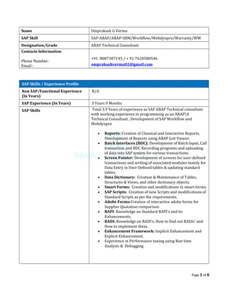 Name Omprakash G Verma
SAP Skill SAP-ABAP/ABAP-SRM/Workflow/Webdynpro/Warranty/WM
Designation/Grade ABAP Technical Consultant
Contacts Information
Phone Number:
Email :
+91 8087307145 / + 91 7620580546
omprakashverma02@gmail.com
SAP Skills / Experience Profile
Non SAP/Functional Experience
(In Years)
N/A
SAP Experience (In Years) 3 Years 9 Months
SAP Skills Total 3.9 Years of experience as SAP ABAP Technical consultant
with working experience in programming as an ABAP4
Technical Consultant , Development of SAP Workflow and
Webdynpro
• Reports: Creation of Classical and Interactive Reports,
Development of Reports using ABAP List Viewer.
• Batch Interfaces (BDC): Development of Batch Input, Call
transaction and BDC Recording programs and uploading
of data into SAP system for various transactions.
• Screen Painter: Development of screens for user-defined
transactions and writing of associated modules mainly for
Data Entry in User-Defined tables & updating standard
tables.
• Data Dictionary: Creation & Maintenance of Tables,
Structures & Views, and other dictionary objects.
• Smart Forms: Creation and modifications in smart forms.
• SAP Scripts: Creation of new Scripts and modifications of
Standard Scripts as per the requirements.
• Adobe Forms:Creation of interactive adobe forms for
Supplier Quatation comparison
• BAPI: Knowledge on Standard BAPI’s and its
Enhancements.
• BADI: Knowledge on BADI’s, How to find out BADIs’ and
How to implement them.
• Enhancement Framework: Implicit Enhancement and
Explicit Enhancement.
• Experience in Performance tuning using Run time
Analysis & Debugging
Page 1 of 6
 