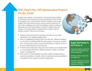 Why Don’t One-Off Optimization Projects
Do the Trick?
Supply chain design is the practice of creating living models
to represent the existing structure and policies of the end-to-
end supply chain, optimizing to identify a better future state
supply chain and continuously running what-if scenarios to
test new strategies and react to changing market conditions.
Attempting one-off optimization projects to determine the
design of an organization’s supply chain is likely to fail for
several reasons. Here are just a few:
•	 Projects lack the benefit of process consistency and stan-
dardization and readily-available data
•	 With no established design team and skill set, different analysts
must relearn modeling skills for each project. If using an outside
firm, the process is even more protracted due to lack of continui-
ty and understanding of the business
•	 Initiatives lack adequate resources and funding and management,
or may overlap with other isolated projects in other functional
areas or geographies
•	 Short-term or hired analysts are often unable to adequately re-
search and address multiple, often competing business problems
and balance them against business objectives
Supply Chain Design Is
the Practice of:
Creating living models to represent the
existing structure and policies of the
end-to-end supply chain
Optimizing to identify a better future
state supply chain
Continuously running what-if scenarios
to test new strategies and to react to
changing market conditions
2
 
