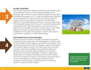 Go After Quick Wins
Even though supply chain design can identify major breakthroughs
in cost savings or service, some recommendations can be
disruptive and time-consuming to implement (open four new DCs,
rationalize 200 products, etc.). In order to establish early credibility
for an emerging COE, many companies will identify quick-win
projects that are much easier to implement and still deliver
significant cost benefits (product flow-path, inventory right-sizing,
DC-to-customer assignments). Be sure to consider business goals
and priorities when identifying projects, and don’t be afraid to
advertise the successes around the company! Quick multi-million
dollar wins can gain executive attention and establish early
credibility for the supply chain designers, and are often used to
justify further investment in staff and technology.
Put Parallel Focus on Game-Changers
While one part of the team is focused on tactical wins, another
should be trying to break down historical legacies to explore what
is truly possible through modeling, optimization and analysis of the
end-to-end supply chain. When encouraged, supply chain analysts
can socialize “design thinking” and help remove pre-conceived
business constraints and design new greenfield supply chain
operations that could lead to game-changing new business
practices and competitive advantage. Numerous supply chain
leaders give their analysts the license and time to be entrepre-
neurs and innovators to find the “next big idea”. Some even go so
far as to make games out of finding the most promising
strategy for reducing costs, improving service or increasing
revenue through simulation models.
A supply chain design COE creates and
tests different potential supply chain
initiatives to identify new, optimal
network designs
3
4
4
 