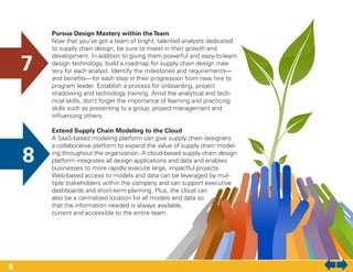 Pursue Design Mastery within theTeam
Now that you’ve got a team of bright, talented analysts dedicated
to supply chain design, be sure to invest in their growth and
development. In addition to giving them powerful and easy-to-learn
design technology, build a roadmap for supply chain design mas-
tery for each analyst. Identify the milestones and requirements—
and benefits—for each step in their progression from new hire to
program leader. Establish a process for onboarding, project
shadowing and technology training. Amid the analytical and tech-
nical skills, don’t forget the importance of learning and practicing
skills such as presenting to a group, project management and
influencing others.
Extend Supply Chain Modeling to the Cloud
A SaaS-based modeling platform can give supply chain designers
a collaborative platform to expand the value of supply chain model-
ing throughout the organization. A cloud-based supply chain design
platform integrates all design applications and data and enables
businesses to more rapidly execute large, impactful projects.
Web-based access to models and data can be leveraged by mul-
tiple stakeholders within the company and can support executive
dashboards and short-term planning. Plus, the cloud can
also be a centralized location for all models and data so
that the information needed is always available,
current and accessible to the entire team.
7
8
6
 