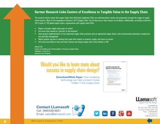 Gartner Research Links Centers of Excellence to Tangible Value in the Supply Chain
The research clearly states that supply chains that effectively implement COEs are achieving better results and progression through the stages of supply
chain maturity. Most of the companies in Gartner’s 2013 Supply Chain Top 25 have one or more centers of excellence. Additionally, according to Gartner’s
2013 study of 100 global supply chains, organizations with supply chain COEs:
•	 Report a broader supply chain span of control
•	 Are more often viewed as “partners to the business”
•	 Have greater implementation of more advanced supply chain practices such as segmented supply chains, end-to-end business planning or product/ser-
vice portfolio management
•	 Report greater success in meeting their goals with respect to revenue, margin, and return on assets
•	 Are twice more likely to have met their revenue and margin targets than those without a COE
G00257750
Centers of Excellence Are Critical Enablers of Success in Supply Chains
Published: 21 April 2014
Analyst(s): Ken Chadwick
©2014 LLamasoft, Inc. All rights reserved. v.11072014
LLamasoft, Inc.
201 South Main Street, Suite 400
Ann Arbor, Michigan 48104, USA
Phone: +1 866.598.9831
LLamasoft.com
Info@LLamasoft.com
Would you like to learn more about
success in supply chain design?
Download White Paper: How modeling
technology can help uncover money
hidden in the supply chain
Contact LLamasoft
Call: (866)598-9831
Email: sales@llamasoft.com
9
 
