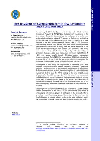 ICRA COMMENT ON AMENDMENTS TO THE NEW INVESTMENT
POLICY 2012 FOR UREA
Analyst Contacts
K. Ravichandran
ravichandran@icraindia.com
+91-44-4596 4301
Pranav Awasthi
pranav.awasthi@icraindia.com
+91-124-4545 373
Ankit Deora
ankit.deora@icraindia.com
+91-22-30470082
Website
www.icra.in
On January 2, 2013, the Government of India had notified the New
Investment Policy 2012 (NIP-2012) to facilitate fresh investments in the
urea sector. The policy benchmarked the realisation of urea for new
projects to import parity prices (IPP), subject to floating floor and ceiling
prices, which are in turn linked to gas prices. The floor-cap prices of urea
increase in line with the gas prices till the gas price of US$ 14/mmbtu
and the units shall be paid only the floor price based on the delivered
gas prices and the concept of ceiling price will not be applicable in the
event that the delivered gas price crosses US$ 14/mmbtu. The policy
was considered favourable for the industry as it provided downside risk
protection through a cost-plus mechanism (minimum implicit RoE of
12%) and upside benefit through IPP-linked pricing mechanism
(maximum implicit RoE of 20%) for new projects. ICRA had estimated a
post-tax IRR of 12.8%-15.6% (for gas prices of US$ 7-20/mmbtu) for
brownfield projects based on the key assumptions of the policy.†
Subsequent to this policy, the Department of Fertilisers (DoF) had
received 15 applications from various players for brownfield / greenfield
projects – much in excess of requirements, necessitating a mechanism
to approve new projects. Further, international prices of urea witnessed a
substantial decline since Q4 FY13 leading to low urea import prices
(Please refer Exhibit-1 on Page 2). With the outlook on urea prices
globally becoming bearish because of factors such as decline in energy
costs and increased supplies likely to be added, and possibility of
substantial increase in domestic gas prices, the Government had to re-
think on the policy as it would otherwise have led to a sharp increase in
subsidy.
Accordingly, the Government of India (GoI), on October 7, 2014, notified
certain amendments to the NIP-2012. The amendments are aimed at
encouraging only serious players to participate in the application for a
greenfield / brownfield urea project, while moving the GoI away from the
legal obligation to provide subsidy on the entire urea production under
the guaranteed buyback clause as was implied in the original policy.
†
For ICRA’s Special Comments on NIP-2012, released in
January 2013, please refer to the link
http://icra.in/Files/Articles/ICRA%20Special%20Comment_Urea%20NIP_Jan
%202013.pdf
ICRARatingFeatureOctober2014
 
