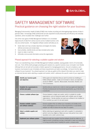 www.saiglobal.com/ehs-software
SAFETY MANAGEMENT SOFTWARE
Practical guidance on choosing the right solution for your business
Managing Environmental, Health & Safety (EH&S) risks involves recording and interrogating large volumes of data in
granular detail. Increasingly EH&S professionals are also expected to build productivity and efficiency into everyday
operations, which escalates their challenges even further.
One of the main goals of EH&S Management Software is to consolidate
large amounts of data from various sources across multiple business units
into one central location. An integrated software solution will allow you to:
•	 break down and map complex objectives and targets into clearly
defined processes and simple steps
•	 track activities, identify trends and take remedial action early
•	 report on data in real time
•	 efficiently communicate information across the organisation
Phased approach for selecting a suitable supplier and solution
There is an overwhelming choice of EH&S Management Software available, varying greatly in terms of functionality
and cost. From off-the-shelf packages providing point solutions to a specific business issue, to broader more flexible
offerings that can be built out to provide a holistic approach to managing governance, risk and compliance, each
business must assess its own immediate and future requirements and select accordingly. So how to find the right
software for your business? Our phased approach can help you gather all the relevant information you need to make
an informed decision when selecting a supplier and solution, which addresses the specific needs of your organisation.
1
Identify your business goals
and objectives
Define goals and objectives that you want to achieve by installing an
EH&S software solution. Goals can be broad in nature, but objectives
should be SMART – Specific, Measureable, Actionable, Realistic and
Time Constrained.
2
Establish the requirements to
achieve your goals
Identify what you need to do in order to meet your goals and objectives.
Prioritise functional and non-functional requirements, e.g. in the form of
a scorecard.
3
Choose a suitable software type Choose between a single user system, which is suitable for smaller
organisations, and an enterprise system with multiple users for larger
organisations. Decide whether you want your software to be installed on
PCs or whether you want it to be web-based.
4
Evaluate available suppliers
and software solutions
Choose suppliers that can deliver your mandatory and ideally some
of your advantageous and nice to have requirements. A cost benefit
analysis can help to assess the true value of a system.
5
Select a suitable supplier and
solution
Before selecting and agreeing to work with a supplier it is advisable to
perform some due diligence. Make sure your new partner has a solid
reputation and a solid customer base.
6
Implement your software system Determine with your supplier how the software should be rolled out. It
might be worth considering running a small pilot to make sure everything
is running smoothly before installing the system company-wide.
 