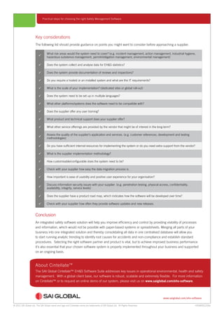 © 2012 SAI Global Ltd. The SAI Global name and logo and Cintellate name are trademarks of SAI Global Ltd. All Rights Reserved.
www.saiglobal.com/ehs-software
Practical steps for choosing the right Safety Management Software
HSSWDS1209a
About CintellateTM
The SAI Global Cintellate™ EH&S Software Suite addresses key issues in operational environmental, health and safety
management. With a global client base, our software is robust, scalable and extremely flexible. For more information
on Cintellate™ or to request an online demo of our system, please visit us on www.saiglobal.com/ehs-software.

What risk areas would the system need to cover? (e.g. incident management, action management, industrial hygiene,
hazardous substance management, permit/obligation management, environmental management)
 Does the system collect and analyse data for EH&S statistics?
 Does the system provide documentation of reviews and inspections?
 Do you require a hosted or an installed system and what are the IT requirements?
 What is the scale of your implementation? (dedicated sites or global roll-out)
 Does the system need to be set up in multiple languages?
 What other platforms/systems does the software need to be compatible with?
 Does the supplier offer any user training?
 What product and technical support does your supplier offer?
 What other service offerings are provided by the vendor that might be of interest in the long-term?

Assess the quality of the supplier’s application and services. (e.g. customer references, development and testing
methodologies)
 Do you have sufficient internal resources for implementing the system or do you need extra support from the vendor?
 What is the supplier implementation methodology?
 How customisable/configurable does the system need to be?
 Check with your supplier how easy the data migration process is.
 How important is ease of usability and positive user experience for your organisation?

Discuss information security issues with your supplier. (e.g. penetration testing, physical access, confidentiality,
availability, integrity, service levels)
 Does the supplier have a product road map, which indicates how the software will be developed over time?
 Check with your supplier how often they provide software updates and new releases.
Key considerations
The following list should provide guidance on points you might want to consider before approaching a supplier.
Conclusion
An integrated safety software solution will help you improve efficiency and control by providing visibility of processes
and information, which would not be possible with paper-based systems or spreadsheets. Merging all parts of your
business into one integrated solution and thereby consolidating all data in one centralised database will allow you
to start running analytic trending to identify root causes for accidents and non-compliance and establish standard
procedures. Selecting the right software partner and product is vital, but to achieve improved business performance
it’s also essential that your chosen software system is properly implemented throughout your business and supported
on an ongoing basis.
 