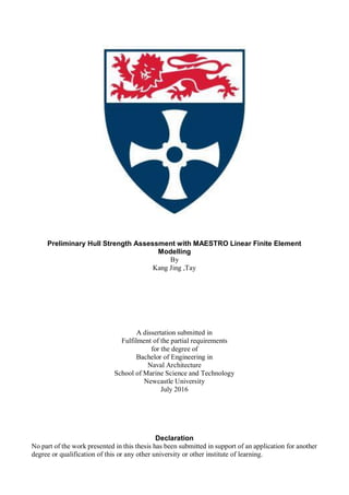 Preliminary Hull Strength Assessment with MAESTRO Linear Finite Element
Modelling
By
Kang Jing ,Tay
A dissertation submitted in
Fulfilment of the partial requirements
for the degree of
Bachelor of Engineering in
Naval Architecture
School of Marine Science and Technology
Newcastle University
July 2016
Declaration
No part of the work presented in this thesis has been submitted in support of an application for another
degree or qualification of this or any other university or other institute of learning.
 