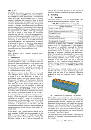 ABSTRACT
MAESTRO finite element program is used in an attempt
to conduct a preliminary FEM Common Structural Rules
hull strength assessment procedure for a double hull oil
tanker. MAESTRO is designed specifically for floating
structures, including ship structures. Rapid structural
modelling features takes advantage of uniformity in ship
structures. Ship based loading and loading management
features for multiple environmental and cargo loading
conditions. Comprehensive structural evaluation features
for stress and buckling assessment. A program tailored
for ship structures such as MAESTRO can potentially be
used for all stages of ship design and assessment
efficiently and effectively to achieve desired outcomes.
Utilisation of functions designed in MAESTRO in this
project has allowed substantial success in streamlining
and saving of effort and time in the CSR preliminary
assessment procedure. This project presents an example
of assessing the integrity of a working ship structure
design using the functions in MAESTRO to streamline
the lengthy and complicated preliminary procedure
recommended in the Common Structural Rules.
Keywords
FEM, Structure, IACS, Common Structural Rules,
MAESTRO
1. Introduction
The objective of classification of ships is to assess the
structural integrity of a ship. Classification has played an
integral role in the maritime industry where being in class
has become a ‘quality stamp’ for a ship’s structure,
showing that the structure is designed, constructed, and
is compliant with class rules. Today, close to all ships are
in class with a classification society.
Classification societies develops their own structural
rules and applies them to ships that are in class with them
or wants to be in class with them. A group of 12
classification societies have come together to form the
International Association of Classification Societies
(IACS). Together, these 12 classification societies cover
more than 90% of the world’s cargo tonnage.(IACS
2011) In an effort by IACS to harmonise the rules and
standards of ship classifications, the Common Structural
Rules (CSR) is produced. The CSR sets a basis for ship
assessment and is the product of the technical expertise
and experience of members of the IACS. (IACS 2016)
In assessing a ship, the classification society conducts a
range of surveys, ranging from visual to computational.
Accordance to Section 9/2.1 of the CSR for oil tankers, a
FE assessment is to be conducted to assess the structural
integrity of the hull structure. This assessment is done
accordance to the procedure laid out in the CSR and
verifies the hull structure against the required strength of
each components in the hull structure stated in the CSR.
(IACS 2010)
In this project, Finite Element program, MAESTRO, is
used to conduct the FEM assessment procedure in the
CSR to assess the integrity of a hull structure. This
project will provide some insight into utilising the
functions available in MAESTRO to streamline and
conduct the assessment procedure in the sections of
modelling, loading, constraining and stress assessment.
2. Modelling
2.1 Modelling
The design ship is a 183m Oil Product tanker. The
principal dimensions of the ship is shown in Table 1.
Table. 1 Principal Dimensions of design ship
Principal Dimensions
Length Overall (LOA) 183m
Length Between Perpendiculars (LBP) 174m
Breadth (Moulded) 32.2m
Depth (Moulded) 19.1m
Designed draft (Moulded) 11.0m
Scantling draft (Moulded) 13.0m
The model is created using MAESTRO Ship Design
program ver.11.2.0. The choice of MAESTRO is because
the program is specifically designed for floating
structures, including ship structures. The program can
potentially be used in all stages of ship design, with
functions of modelling, analysing and optimization.
MAESTRO’s modelling functions allows coarse mesh
finite element structures to be created rapidly, along with
fine meshing capabilities when needed. Analysis of
structures is by linear FEM, and this is sufficient
according to IACS Common Structural Rules for Oil
Tankers structural strength assessment procedure, which
this project will be based on. (MAESTRO) (MAESTRO
2015)
The finite element midship model created is of full
breadth and depth, and spans 3 identical cargo tanks
length, with the stools of the transverse corrugated
bulkheads at both ends modelled entirely, shown in
Figure 1.
Fig. 1 Starboard side of Full Breadth Tanker Model
The model is created with 3 or 4 nodes plate elements
and the stiffeners are created as beam elements using the
girder or stiffener functions. The mesh size follows the
longitudinal stiffening system and 3 panels between each
transverse web shown in Figure 2. To simplify the
modelling process, some structures, including stiffeners
and hopper have been adjusted slightly to match the
stiffener spacing and hence mesh sizes of other structures
as shown in Figure 3 and Figure 4.
The reduced thickness of all elements is calculated and
applied to all plating and stiffener elements according to
the formula:
𝑡 𝐹𝐸𝑀−𝑛𝑒𝑡50 = 𝑡 𝑔𝑟𝑠 − 0.5𝑡 𝑐𝑜𝑟𝑟
 