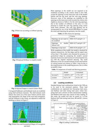 2
Fig. 2 Mesh size according to stiffener spacing
Fig. 3 Displaced Stiffener to simplify model
Fig. 4 Adjusted Hopper to match Girders Mesh
Corrugated bulkheads and bulkhead stools are modelled
using shell and beam elements. The shell element mesh
follows the mesh size of the inner bottom and the inner
side longitudinal, the shape of the stool and corrugation,
and the stiffeners in the stools, are adjusted to match the
meshing as shown in Figure 5.
Fig. 5 Mesh Size and Geometrical Shape of Corrugation
and stool
Most openings in the model are not required to be
modelled according to the criteria stated in the CSR,
except the openings on the transverse web in the double
bottom and the top stool, and the web ring opening.
However, none of the openings are modelled as the
openings on the transverse webs exceeds the criteria only
slightly as shown in Table 2. For the web ring openings,
due to the number of stiffeners at the area, it is not
practical to model the web ring opening using coarse
mesh finite elements. The web ring opening can be
incorporated by use of the MAESTRO/Rhino to create
the mesh and importing the geometry into the model.
Table. 2 CSR criteria for openings
Criteria
Openings do not need to
be modelled
H0/h<0.35 and g0<1.2
Openings in double
bottom web
H0/h=0.37 and g0=1.07
Openings in top stool H0/h=0.38 and g0=1.27
With completion of the model, the model is checked for
element connectivity, for free edges and for aspect ratio
of less than 3. The model is also checked for accuracy of
geometrical shape by comparing the model’s second
moment of area (Izz) and location of vertical neutral axis
(ȳ) with the original structural drawing. The small
difference in the two second moment of area and location
of vertical neutral axis shown in Table 3 may be due to
the simplifications in the modelling process, but is within
acceptable range.
Table. 3 Comparison of model and drawing geometry
2.2 Loading conditions
Standard design load combinations listed in the CSR are
to be used in the structural analysis. These load
combinations are separated into Sea-going load cases,
and Harbour and tank testing load cases, where Sea-
going load cases consists of static and dynamic loading,
and Harbour load cases only consist of static loading. In
this study, the model will only be tested in 2 of the
Harbour and Tank testing load cases, B8 and B11, shown
in Figure 6.
Fig. 6 Loading Combinations
Model Calculated
Izz (mm4
) 1.85397 x 1014
1.79 x 1014
ȳ (mm) 8.25 x 103
8.35 x 103
 