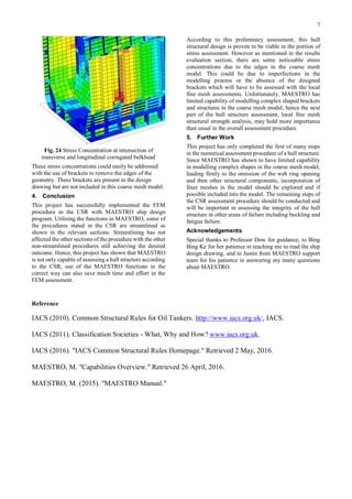7
Fig. 24 Stress Concentration at intersection of
transverse and longitudinal corrugated bulkhead
These stress concentrations could easily be addressed
with the use of brackets to remove the edges of the
geometry. These brackets are present in the design
drawing but are not included in this coarse mesh model.
4. Conclusion
This project has successfully implemented the FEM
procedure in the CSR with MAESTRO ship design
program. Utilising the functions in MAESTRO, some of
the procedures stated in the CSR are streamlined as
shown in the relevant sections. Streamlining has not
affected the other sections of the procedure with the other
non-streamlined procedures still achieving the desired
outcome. Hence, this project has shown that MAESTRO
is not only capable of assessing a hull structure according
to the CSR, use of the MAESTRO functions in the
correct way can also save much time and effort in the
FEM assessment.
According to this preliminary assessment, this hull
structural design is proven to be viable in the portion of
stress assessment. However as mentioned in the results
evaluation section, there are some noticeable stress
concentrations due to the edges in the coarse mesh
model. This could be due to imperfections in the
modelling process or the absence of the designed
brackets which will have to be assessed with the local
fine mesh assessments. Unfortunately, MAESTRO has
limited capability of modelling complex shaped brackets
and structures in the coarse mesh model, hence the next
part of the hull structure assessment, local fine mesh
structural strength analysis, may hold more importance
than usual in the overall assessment procedure.
5. Further Work
This project has only completed the first of many steps
in the numerical assessment procedure of a hull structure.
Since MAESTRO has shown to have limited capability
in modelling complex shapes in the coarse mesh model,
leading firstly to the omission of the web ring opening
and then other structural components, incorporation of
finer meshes in the model should be explored and if
possible included into the model. The remaining steps of
the CSR assessment procedure should be conducted and
will be important in assessing the integrity of the hull
structure in other areas of failure including buckling and
fatigue failure.
Acknowledgements
Special thanks to Professor Dow for guidance, to Bing
Bing Ke for her patience in teaching me to read the ship
design drawing, and to Justin from MAESTRO support
team for his patience in answering my many questions
about MAESTRO.
Reference
IACS (2010). Common Structural Rules for Oil Tankers. http://www.iacs.org.uk/, IACS.
IACS (2011). Classification Societies - What, Why and How? www.iacs.org.uk.
IACS (2016). "IACS Common Structural Rules Homepage." Retrieved 2 May, 2016.
MAESTRO, M. "Capabilities Overview." Retrieved 26 April, 2016.
MAESTRO, M. (2015). "MAESTRO Manual."
 