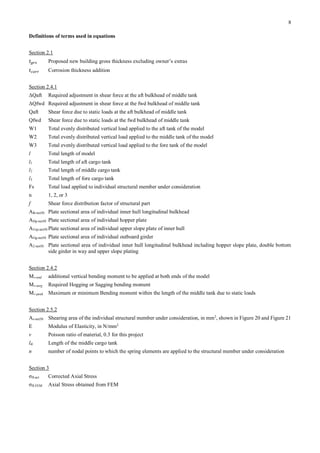 8
Definitions of terms used in equations
Section 2.1
𝑡 𝑔𝑟𝑠 Proposed new building gross thickness excluding owner’s extras
𝑡 𝑐𝑜𝑟𝑟 Corrosion thickness addition
Section 2.4.1
ΔQaft Required adjustment in shear force at the aft bulkhead of middle tank
ΔQfwd Required adjustment in shear force at the fwd bulkhead of middle tank
Qaft Shear force due to static loads at the aft bulkhead of middle tank
Qfwd Shear force due to static loads at the fwd bulkhead of middle tank
W1 Total evenly distributed vertical load applied to the aft tank of the model
W2 Total evenly distributed vertical load applied to the middle tank of the model
W3 Total evenly distributed vertical load applied to the fore tank of the model
l Total length of model
l1 Total length of aft cargo tank
l2 Total length of middle cargo tank
l3 Total length of fore cargo tank
Fs Total load applied to individual structural member under consideration
n 1, 2, or 3
f Shear force distribution factor of structural part
Alh-net50 Plate sectional area of individual inner hull longitudinal bulkhead
AHp-net50 Plate sectional area of individual hopper plate
AUsp-net50 Plate sectional area of individual upper slope plate of inner hull
AOg-net50 Plate sectional area of individual outboard girder
A2-net50 Plate sectional area of individual inner hull longitudinal bulkhead including hopper slope plate, double bottom
side girder in way and upper slope plating
Section 2.4.2
Mv-end additional vertical bending moment to be applied at both ends of the model
Mv-targ Required Hogging or Sagging bending moment
Mv-peak Maximum or minimum Bending moment within the length of the middle tank due to static loads
Section 2.5.2
As-net50 Shearing area of the individual structural member under consideration, in mm2
, shown in Figure 20 and Figure 21
E Modulus of Elasticity, in N/mm2
v Poisson ratio of material, 0.3 for this project
ltk Length of the middle cargo tank
n number of nodal points to which the spring elements are applied to the structural member under consideration
Section 3
σfl-act Corrected Axial Stress
σfl-FEM Axial Stress obtained from FEM
 
