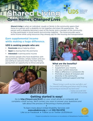 Shared Living
Open Homes, Changed Lives
Shared Living is when an individual, couple or family in the community opens their
home to a person with a disability to live together and share life experiences. The
person with a disability becomes a part of the family, and a member of the community,
as they participate in social events and activities together. The home provider earns
extra income while using resources they already pay for like housing and transportation.
Earn supplemental income
while making a huge difference.
UDS is seeking people who are:
•	 Passionate about helping others
•	 Open to sharing their life and home
•	 Interested in earning extra income
We connect people who have disabilities with
young families, retirees, empty-nesters and any-
one willing to welcome them into their family,
giving them an opportunity to thrive and grow.
“Shared Living is worth my time and effort, and
I’m rewarded with feeling good about what I’m doing
and earning an income for my hard work.”
	 — Canton non-profit CEO
and UDS home provider
What are the benefits?
•	 Work from home
•	 Supplement your income
•	 Use your current resources
•	 Make a difference in someone’s life
•	 Promote a culture of inclusion and
diversity in the community
•	 Receive continual support and free
training
Getting started is easy!
Go to http://tinyurl.com/SL411 on your smart phone or computer and
complete a brief survey. We’ll contact you soon to answer your questions and
talk about the process of becoming a home provider.
♦
To learn more about United Disability Services visit
www.udsakron.org or call 330-762-9755
Like us on Facebook ♦ Follow us on Twitter @UDSAkron
Program accredited by Commission on Accreditation of Rehabilitation Facilities (CARF).
 