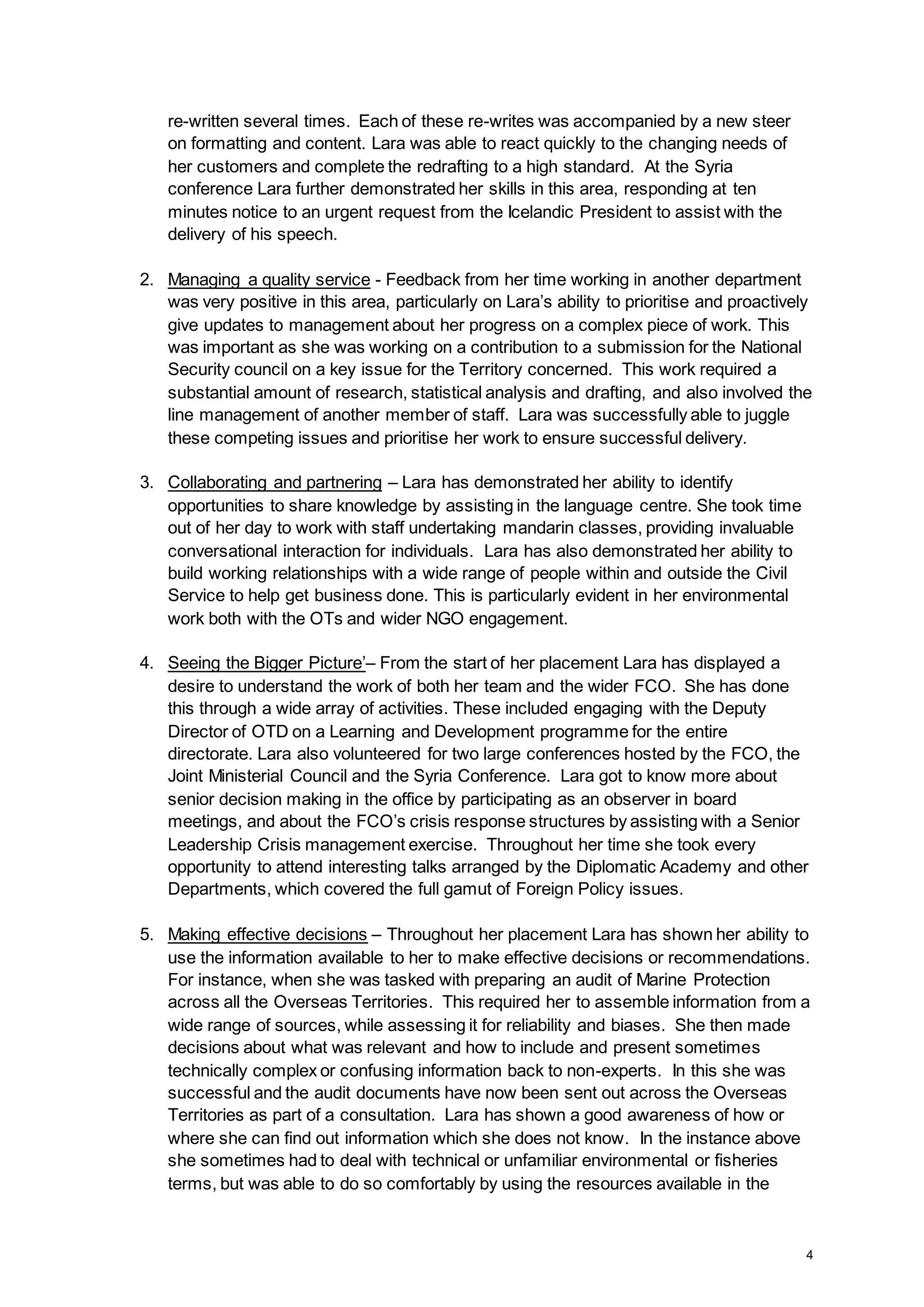 4
re-written several times. Each of these re-writes was accompanied by a new steer
on formatting and content. Lara was able to react quickly to the changing needs of
her customers and complete the redrafting to a high standard. At the Syria
conference Lara further demonstrated her skills in this area, responding at ten
minutes notice to an urgent request from the Icelandic President to assist with the
delivery of his speech.
2. Managing a quality service - Feedback from her time working in another department
was very positive in this area, particularly on Lara’s ability to prioritise and proactively
give updates to management about her progress on a complex piece of work. This
was important as she was working on a contribution to a submission for the National
Security council on a key issue for the Territory concerned. This work required a
substantial amount of research, statistical analysis and drafting, and also involved the
line management of another member of staff. Lara was successfully able to juggle
these competing issues and prioritise her work to ensure successful delivery.
3. Collaborating and partnering – Lara has demonstrated her ability to identify
opportunities to share knowledge by assisting in the language centre. She took time
out of her day to work with staff undertaking mandarin classes, providing invaluable
conversational interaction for individuals. Lara has also demonstrated her ability to
build working relationships with a wide range of people within and outside the Civil
Service to help get business done. This is particularly evident in her environmental
work both with the OTs and wider NGO engagement.
4. Seeing the Bigger Picture’– From the start of her placement Lara has displayed a
desire to understand the work of both her team and the wider FCO. She has done
this through a wide array of activities. These included engaging with the Deputy
Director of OTD on a Learning and Development programme for the entire
directorate. Lara also volunteered for two large conferences hosted by the FCO, the
Joint Ministerial Council and the Syria Conference. Lara got to know more about
senior decision making in the office by participating as an observer in board
meetings, and about the FCO’s crisis response structures by assisting with a Senior
Leadership Crisis management exercise. Throughout her time she took every
opportunity to attend interesting talks arranged by the Diplomatic Academy and other
Departments, which covered the full gamut of Foreign Policy issues.
5. Making effective decisions – Throughout her placement Lara has shown her ability to
use the information available to her to make effective decisions or recommendations.
For instance, when she was tasked with preparing an audit of Marine Protection
across all the Overseas Territories. This required her to assemble information from a
wide range of sources, while assessing it for reliability and biases. She then made
decisions about what was relevant and how to include and present sometimes
technically complex or confusing information back to non-experts. In this she was
successful and the audit documents have now been sent out across the Overseas
Territories as part of a consultation. Lara has shown a good awareness of how or
where she can find out information which she does not know. In the instance above
she sometimes had to deal with technical or unfamiliar environmental or fisheries
terms, but was able to do so comfortably by using the resources available in the
 