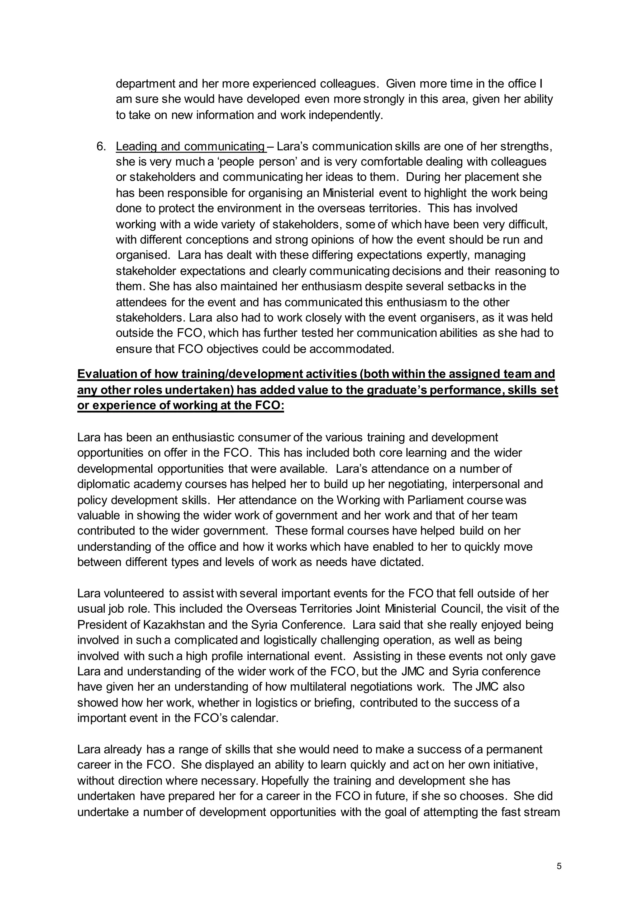 5
department and her more experienced colleagues. Given more time in the office I
am sure she would have developed even more strongly in this area, given her ability
to take on new information and work independently.
6. Leading and communicating – Lara’s communication skills are one of her strengths,
she is very much a ‘people person’ and is very comfortable dealing with colleagues
or stakeholders and communicating her ideas to them. During her placement she
has been responsible for organising an Ministerial event to highlight the work being
done to protect the environment in the overseas territories. This has involved
working with a wide variety of stakeholders, some of which have been very difficult,
with different conceptions and strong opinions of how the event should be run and
organised. Lara has dealt with these differing expectations expertly, managing
stakeholder expectations and clearly communicating decisions and their reasoning to
them. She has also maintained her enthusiasm despite several setbacks in the
attendees for the event and has communicated this enthusiasm to the other
stakeholders. Lara also had to work closely with the event organisers, as it was held
outside the FCO, which has further tested her communication abilities as she had to
ensure that FCO objectives could be accommodated.
Evaluation of how training/development activities (both within the assigned team and
any other roles undertaken) has added value to the graduate’s performance, skills set
or experience of working at the FCO:
Lara has been an enthusiastic consumer of the various training and development
opportunities on offer in the FCO. This has included both core learning and the wider
developmental opportunities that were available. Lara’s attendance on a number of
diplomatic academy courses has helped her to build up her negotiating, interpersonal and
policy development skills. Her attendance on the Working with Parliament course was
valuable in showing the wider work of government and her work and that of her team
contributed to the wider government. These formal courses have helped build on her
understanding of the office and how it works which have enabled to her to quickly move
between different types and levels of work as needs have dictated.
Lara volunteered to assist with several important events for the FCO that fell outside of her
usual job role. This included the Overseas Territories Joint Ministerial Council, the visit of the
President of Kazakhstan and the Syria Conference. Lara said that she really enjoyed being
involved in such a complicated and logistically challenging operation, as well as being
involved with such a high profile international event. Assisting in these events not only gave
Lara and understanding of the wider work of the FCO, but the JMC and Syria conference
have given her an understanding of how multilateral negotiations work. The JMC also
showed how her work, whether in logistics or briefing, contributed to the success of a
important event in the FCO’s calendar.
Lara already has a range of skills that she would need to make a success of a permanent
career in the FCO. She displayed an ability to learn quickly and act on her own initiative,
without direction where necessary. Hopefully the training and development she has
undertaken have prepared her for a career in the FCO in future, if she so chooses. She did
undertake a number of development opportunities with the goal of attempting the fast stream
 