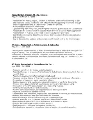Accountant at Ericsson AB (Re-Joined):
May 2013 to March 31st
2016
• Responsible for Mobily project, creation of Performa and Commercial billing as per
site order and site ID end to end with attachments of supporting documents through
Ericsson applications SQL & Site Handler. End to end process.
• Maintain record of account receivables
• Update billing Plan verify sites, matching the value and quantities as per LOI contract
• Responsible for submission of invoices to Mobily through iSupplier Mobily application
• Reconciliation of invoices and worked on closing out pending invoices.
• Coordinate with internal departments for any discrepancies in the invoice cost value
and quantities.
• Day to day activities updates and generate weekly report sent to the line manager.
AP Senior Accountant at Nokia Siemens & Networks:
May 2011 – April 2013
• Employment was transferred to Nokia Siemens Networks as a result of selling all GSM
projects (Mobily, Zain & Atheeb) from Motorola to Nokia Siemens Networks,
participated in transition work and completed all accounting entries transferred to Nokia
Siemens's books, transition work have been completed from May 2011 to May 2012, for
Motorola Arabia Inc.
AP Senior Accountant at Motorola Arabia Inc. :
June 2008 - April 2011
• Accounts work from day to day up to finalization.
• Assist to Manager in preparing financial reports (B/S, Income Statement, Cash flow on
monthly basis
• Assist with development of annual operating budget
• Manages monthly closing of financial records and posting of month end information.
• Preparation of customers aging report and follows.
• Booking customer and suppliers invoices in the system by verifying documents.
• Process online payments for all suppliers and service providers as per aging.
• Preparation of monthly accrual report for outstanding invoices.
• Control petty cash fund and disbursements.
• Monthly bank reconciliation, correspondence and dealing with bank
• Payment confirmations send to vendors.
• Coordination with operations, logistics and procurement on invoices/PO related issues.
• Meeting and communicates with customers and suppliers.
• Assist to manager in financial analyzing and preparing budget.
• Monitor revenues, cost, expenses, payroll and other related entries.
• Assist in preparation of MIS, fund requirement and allocation report.
• Process withholding tax for non-resident vendors.
• Review accounts receivable and payable transaction.
• Coordinate and support to internal and external auditors in completing audits.
 