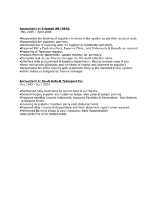 Accountant at Ericsson AB (BSA):
May 2005 – April 2008
•Responsible for booking of suppliers invoices in the system as per their account code.
•Responsible for suppliers payment,
•Reconciliation of invoicing with the supplier & coordinate with them.
•Prepared Petty Cash Vouchers, Expense Claim, and Statements & Reports as required.
•Preparing of Purchase request.
•Prepare monthly statements, update monthly OT summary.
•Complete task as per finance manager for the audit selection items
•Interface with procurement & logistics department relating invoices issue if any.
•Bank transaction (Deposits and withdraw of checks and payment to supplier)
•Responsible for office records with systematic filing in the standard Eridoc system.
•Other duties as assigned by finance manager.
Accountant at Saudi Auto & Transport Co:
May 1993 - April 2005
•Maintained daily Cash Book to record sales & purchases,
•General ledger, supplier and customer ledger also general Ledger posting
•Prepared monthly Income statement, Accounts Payables & Receivables, Trial Balance
& Balance Sheet.
•Invoicing in system / maintain petty cash disbursements
•Prepared daily Income & Expenditure and their statement report when required.
•Performed Banking Check & Cash functions, Bank Reconciliation
•Also performs other related work.
 