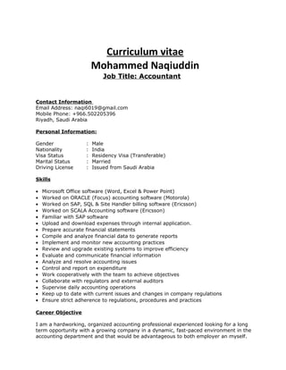 Curriculum vitae
Mohammed Naqiuddin
Job Title: Accountant
Contact Information
Email Address: naqi6019@gmail.com
Mobile Phone: +966.502205396
Riyadh, Saudi Arabia
Personal Information:
Gender : Male
Nationality : India
Visa Status : Residency Visa (Transferable)
Marital Status : Married
Driving License : Issued from Saudi Arabia
Skills
• Microsoft Office software (Word, Excel & Power Point)
• Worked on ORACLE (Focus) accounting software (Motorola)
• Worked on SAP, SQL & Site Handler billing software (Ericsson)
• Worked on SCALA Accounting software (Ericsson)
• Familiar with SAP software
• Upload and download expenses through internal application.
• Prepare accurate financial statements
• Compile and analyze financial data to generate reports
• Implement and monitor new accounting practices
• Review and upgrade existing systems to improve efficiency
• Evaluate and communicate financial information
• Analyze and resolve accounting issues
• Control and report on expenditure
• Work cooperatively with the team to achieve objectives
• Collaborate with regulators and external auditors
• Supervise daily accounting operations
• Keep up to date with current issues and changes in company regulations
• Ensure strict adherence to regulations, procedures and practices
Career Objective
I am a hardworking, organized accounting professional experienced looking for a long
term opportunity with a growing company in a dynamic, fast-paced environment in the
accounting department and that would be advantageous to both employer an myself.
 