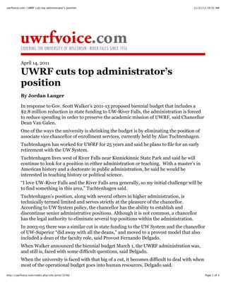 12/22/11 10:55 AMuwrfvoice.com | UWRF cuts top administrator’s position
Page 1 of 3http://uwrfvoice.com/index.php/site/print/3248/
April 14, 2011
UWRF cuts top administrator’s
position
By Jordan Langer
In response to Gov. Scott Walker’s 2011-13 proposed biennial budget that includes a
$2.8 million reduction in state funding to UW-River Falls, the administration is forced
to reduce spending in order to preserve the academic mission of UWRF, said Chancellor
Dean Van Galen.
One of the ways the university is shrinking the budget is by eliminating the position of
associate vice chancellor of enrollment services, currently held by Alan Tuchtenhagen.
Tuchtenhagen has worked for UWRF for 25 years and said he plans to file for an early
retirement with the UW System.
Tuchtenhagen lives west of River Falls near Kinnickinnic State Park and said he will
continue to look for a position in either administration or teaching. With a master’s in
American history and a doctorate in public administration, he said he would be
interested in teaching history or political science.
“I love UW-River Falls and the River Falls area generally, so my initial challenge will be
to find something in this area,” Tuchtenhagen said.
Tuchtenhagen’s position, along with several others in higher administration, is
technically termed limited and serves strictly at the pleasure of the chancellor.
According to UW System policy, the chancellor has the ability to establish and
discontinue senior administrative positions. Although it is not common, a chancellor
has the legal authority to eliminate several top positions within the administration.
In 2003-05 there was a similar cut in state funding to the UW System and the chancellor
of UW-Superior “did away with all the deans,” and moved to a provost model that also
included a dean of the faculty role, said Provost Fernando Delgado.
When Walker announced the biennial budget March 1, the UWRF administration was,
and still is, faced with some difficult questions, said Delgado.
When the university is faced with that big of a cut, it becomes difficult to deal with when
most of the operational budget goes into human resources, Delgado said.
 