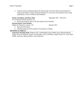 Grant R. Townsend Page 2
• Lead my team in competing against the other groups in the class based on presentation of
solution and ability to answer technical questions in a way that a non-technical client would
understand, as well as sufficient documentation
Perfect Attendance and Honor Role September 2012 – May 2013
ITT Technical Institute, Houston, TX
• Received awards for each of the three quarters that I attended
Deconstruction Team Member
Habitat for Humanity, Cypress, TX Summer 2013
• Deconstructed houses
• Obtained materials for the purpose of recycling or reselling
TECHNICAL SKILLS
Experience Working With: Windows XP, 7 and Windows Server 2008, Linux, Microsoft Word,
Access, Excel, PowerPoint, Eclipse, Visual Studio, Visio, VM Player, Packet Tracer, C#, .NET, Basic
HTML, Antivirus, Malware Bytes, Active Directory
 