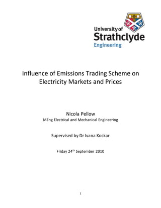 1
Influence of Emissions Trading Scheme on
Electricity Markets and Prices
Nicola Pellow
MEng Electrical and Mechanical Engineering
Supervised by Dr Ivana Kockar
Friday 24th
September 2010
 